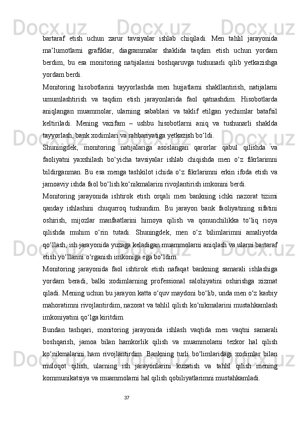 37bartaraf   etish   uchun   zarur   tavsiyalar   ishlab   chiqiladi.   Men   tahlil   jarayonida
ma’lumotlarni   grafiklar,   diagrammalar   shaklida   taqdim   etish   uchun   yordam
berdim,   bu   esa   monitoring   natijalarini   boshqaruvga   tushunarli   qilib   yetkazishga
yordam berdi.
Monitoring   hisobotlarini   tayyorlashda   men   hujjatlarni   shakllantirish,   natijalarni
umumlashtirish   va   taqdim   etish   jarayonlarida   faol   qatnashdim.   Hisobotlarda
aniqlangan   muammolar,   ularning   sabablari   va   taklif   etilgan   yechimlar   batafsil
keltiriladi.   Mening   vazifam   –   ushbu   hisobotlarni   aniq   va   tushunarli   shaklda
tayyorlash, bank xodimlari va rahbariyatiga yetkazish bo‘ldi.
Shuningdek,   monitoring   natijalariga   asoslangan   qarorlar   qabul   qilishda   va
faoliyatni   yaxshilash   bo‘yicha   tavsiyalar   ishlab   chiqishda   men   o‘z   fikrlarimni
bildirganman.   Bu   esa   menga   tashkilot   ichida   o‘z   fikrlarimni   erkin   ifoda   etish   va
jamoaviy ishda faol bo‘lish ko‘nikmalarini rivojlantirish imkonini berdi.
Monitoring   jarayonida   ishtirok   etish   orqali   men   bankning   ichki   nazorat   tizimi
qanday   ishlashini   chuqurroq   tushundim.   Bu   jarayon   bank   faoliyatining   sifatini
oshirish,   mijozlar   manfaatlarini   himoya   qilish   va   qonunchilikka   to‘liq   rioya
qilishda   muhim   o‘rin   tutadi.   Shuningdek,   men   o‘z   bilimlarimni   amaliyotda
qo‘llash, ish jarayonida yuzaga keladigan muammolarni aniqlash va ularni bartaraf
etish yo‘llarini o‘rganish imkoniga ega bo‘ldim.
Monitoring   jarayonida   faol   ishtirok   etish   nafaqat   bankning   samarali   ishlashiga
yordam   beradi,   balki   xodimlarning   professional   salohiyatini   oshirishga   xizmat
qiladi. Mening uchun bu jarayon katta o‘quv maydoni bo‘lib, unda men o‘z kasbiy
mahoratimni rivojlantirdim, nazorat va tahlil qilish ko‘nikmalarini mustahkamlash
imkoniyatini qo‘lga kiritdim.
Bundan   tashqari,   monitoring   jarayonida   ishlash   vaqtida   men   vaqtni   samarali
boshqarish,   jamoa   bilan   hamkorlik   qilish   va   muammolarni   tezkor   hal   qilish
ko‘nikmalarini   ham   rivojlantirdim.   Bankning   turli   bo‘limlaridagi   xodimlar   bilan
muloqot   qilish,   ularning   ish   jarayonlarini   kuzatish   va   tahlil   qilish   mening
kommunikatsiya va muammolarni hal qilish qobiliyatlarimni mustahkamladi. 