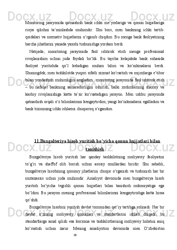 38Monitoring   jarayonida   qatnashish   bank   ichki   me’yorlariga   va   qonun   hujjatlariga
rioya   qilishni   ta’minlashda   muhimdir.   Shu   bois,   men   bankning   ichki   tartib-
qoidalari  va normativ hujjatlarini o‘rganib chiqdim. Bu menga bank faoliyatining
barcha jihatlarini yanada yaxshi tushunishga yordam berdi.
Natijada,   monitoring   jarayonida   faol   ishtirok   etish   menga   professional
rivojlanishim   uchun   juda   foydali   bo‘ldi.   Bu   tajriba   kelajakda   bank   sohasida
faoliyat   yuritishda   qo‘l   keladigan   muhim   bilim   va   ko‘nikmalarni   berdi.
Shuningdek, men tashkilotda yuqori sifatli xizmat ko‘rsatish va mijozlarga e’tibor
bilan yondashish muhimligini angladim.     monitoring jarayonida faol ishtirok etish
–   bu   nafaqat   bankning   samaradorligini   oshirish,   balki   xodimlarning   shaxsiy   va
kasbiy   rivojlanishiga   katta   ta’sir   ko‘rsatadigan   jarayon.   Men   ushbu   jarayonda
qatnashish orqali o‘z bilimlarimni kengaytirdim, yangi ko‘nikmalarni egalladim va
bank tizimining ichki ishlarini chuqurroq o‘rgandim.
11.    Buxgalteriya hisob yuritish bo’yicha qonun hujjatlari bilan   
tanishish
Buxgalteriya   hisob   yuritish   har   qanday   tashkilotning   moliyaviy   faoliyatini
to‘g‘ri   va   shaffof   olib   borish   uchun   asosiy   omillardan   biridir.   Shu   sababli,
buxgalteriya   hisobining   qonuniy   jihatlarini   chuqur   o‘rganish   va   tushunish   har   bir
mutaxassis   uchun   juda   muhimdir.   Amaliyot   davomida   men   buxgalteriya   hisob
yuritish   bo‘yicha   tegishli   qonun   hujjatlari   bilan   tanishish   imkoniyatiga   ega
bo‘ldim.   Bu   jarayon   mening   professional   bilimlarimni   kengaytirishga   katta   hissa
qo‘shdi.
Buxgalteriya hisobini yuritish davlat tomonidan qat’iy tartibga solinadi. Har bir
davlat   o‘zining   moliyaviy   qonunlari   va   standartlarini   ishlab   chiqadi,   bu
standartlarga   amal   qilish   esa   korxona   va   tashkilotlarning   moliyaviy   holatini   aniq
ko‘rsatish   uchun   zarur.   Mening   amaliyotim   davomida   men   O‘zbekiston 