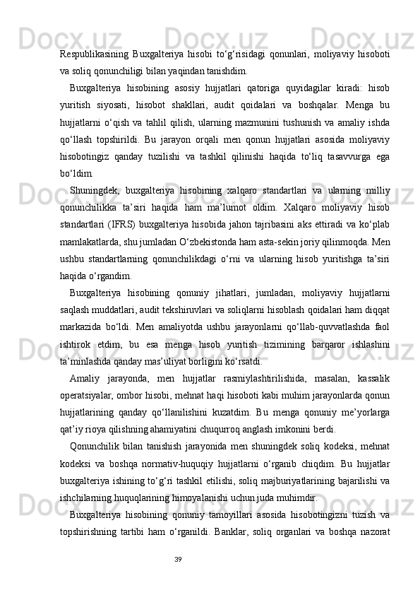 39Respublikasining   Buxgalteriya   hisobi   to‘g‘risidagi   qonunlari,   moliyaviy   hisoboti
va soliq qonunchiligi bilan yaqindan tanishdim.
Buxgalteriya   hisobining   asosiy   hujjatlari   qatoriga   quyidagilar   kiradi:   hisob
yuritish   siyosati,   hisobot   shakllari,   audit   qoidalari   va   boshqalar.   Menga   bu
hujjatlarni   o‘qish   va   tahlil   qilish,   ularning   mazmunini   tushunish   va   amaliy   ishda
qo‘llash   topshirildi.   Bu   jarayon   orqali   men   qonun   hujjatlari   asosida   moliyaviy
hisobotingiz   qanday   tuzilishi   va   tashkil   qilinishi   haqida   to‘liq   tasavvurga   ega
bo‘ldim.
Shuningdek,   buxgalteriya   hisobining   xalqaro   standartlari   va   ularning   milliy
qonunchilikka   ta’siri   haqida   ham   ma’lumot   oldim.   Xalqaro   moliyaviy   hisob
standartlari   (IFRS)   buxgalteriya   hisobida   jahon   tajribasini   aks   ettiradi   va   ko‘plab
mamlakatlarda, shu jumladan O‘zbekistonda ham asta-sekin joriy qilinmoqda. Men
ushbu   standartlarning   qonunchilikdagi   o‘rni   va   ularning   hisob   yuritishga   ta’siri
haqida o‘rgandim.
Buxgalteriya   hisobining   qonuniy   jihatlari,   jumladan,   moliyaviy   hujjatlarni
saqlash muddatlari, audit tekshiruvlari va soliqlarni hisoblash qoidalari ham diqqat
markazida   bo‘ldi.   Men   amaliyotda   ushbu   jarayonlarni   qo‘llab-quvvatlashda   faol
ishtirok   etdim,   bu   esa   menga   hisob   yuritish   tizimining   barqaror   ishlashini
ta’minlashda qanday mas’uliyat borligini ko‘rsatdi.
Amaliy   jarayonda,   men   hujjatlar   rasmiylashtirilishida,   masalan,   kassalik
operatsiyalar, ombor hisobi, mehnat haqi hisoboti kabi muhim jarayonlarda qonun
hujjatlarining   qanday   qo‘llanilishini   kuzatdim.   Bu   menga   qonuniy   me’yorlarga
qat’iy rioya qilishning ahamiyatini chuqurroq anglash imkonini berdi.
Qonunchilik   bilan   tanishish   jarayonida   men   shuningdek   soliq   kodeksi,   mehnat
kodeksi   va   boshqa   normativ-huquqiy   hujjatlarni   o‘rganib   chiqdim.   Bu   hujjatlar
buxgalteriya ishining to‘g‘ri tashkil etilishi, soliq majburiyatlarining bajarilishi va
ishchilarning huquqlarining himoyalanishi uchun juda muhimdir.
Buxgalteriya   hisobining   qonuniy   tamoyillari   asosida   hisobotingizni   tuzish   va
topshirishning   tartibi   ham   o‘rganildi.   Banklar,   soliq   organlari   va   boshqa   nazorat 