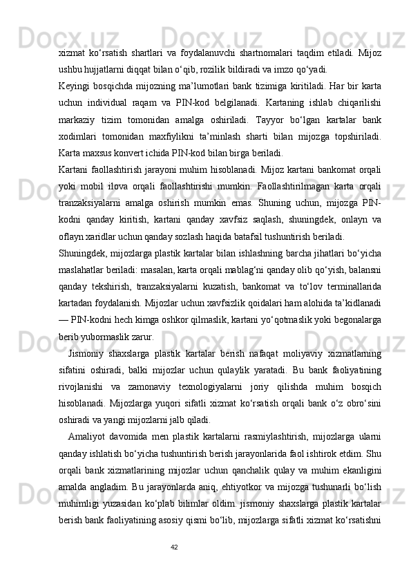 42xizmat   ko‘rsatish   shartlari   va   foydalanuvchi   shartnomalari   taqdim   etiladi.   Mijoz
ushbu hujjatlarni diqqat bilan o‘qib, rozilik bildiradi va imzo qo‘yadi.
Keyingi   bosqichda   mijozning   ma’lumotlari   bank   tizimiga   kiritiladi.   Har   bir   karta
uchun   individual   raqam   va   PIN-kod   belgilanadi.   Kartaning   ishlab   chiqarilishi
markaziy   tizim   tomonidan   amalga   oshiriladi.   Tayyor   bo‘lgan   kartalar   bank
xodimlari   tomonidan   maxfiylikni   ta’minlash   sharti   bilan   mijozga   topshiriladi.
Karta maxsus konvert ichida PIN-kod bilan birga beriladi.
Kartani faollashtirish jarayoni  muhim hisoblanadi. Mijoz kartani  bankomat orqali
yoki   mobil   ilova   orqali   faollashtirishi   mumkin.   Faollashtirilmagan   karta   orqali
tranzaksiyalarni   amalga   oshirish   mumkin   emas.   Shuning   uchun,   mijozga   PIN-
kodni   qanday   kiritish,   kartani   qanday   xavfsiz   saqlash,   shuningdek,   onlayn   va
oflayn xaridlar uchun qanday sozlash haqida batafsil tushuntirish beriladi.
Shuningdek, mijozlarga plastik kartalar bilan ishlashning barcha jihatlari bo‘yicha
maslahatlar beriladi: masalan, karta orqali mablag‘ni qanday olib qo‘yish, balansni
qanday   tekshirish,   tranzaksiyalarni   kuzatish,   bankomat   va   to‘lov   terminallarida
kartadan foydalanish. Mijozlar uchun xavfsizlik qoidalari ham alohida ta’kidlanadi
— PIN-kodni hech kimga oshkor qilmaslik, kartani yo‘qotmaslik yoki begonalarga
berib yubormaslik zarur.
Jismoniy   shaxslarga   plastik   kartalar   berish   nafaqat   moliyaviy   xizmatlarning
sifatini   oshiradi,   balki   mijozlar   uchun   qulaylik   yaratadi.   Bu   bank   faoliyatining
rivojlanishi   va   zamonaviy   texnologiyalarni   joriy   qilishda   muhim   bosqich
hisoblanadi.   Mijozlarga   yuqori   sifatli   xizmat   ko‘rsatish   orqali   bank   o‘z   obro‘sini
oshiradi va yangi mijozlarni jalb qiladi.
Amaliyot   davomida   men   plastik   kartalarni   rasmiylashtirish,   mijozlarga   ularni
qanday ishlatish bo‘yicha tushuntirish berish jarayonlarida faol ishtirok etdim. Shu
orqali   bank   xizmatlarining   mijozlar   uchun   qanchalik   qulay   va   muhim   ekanligini
amalda   angladim.   Bu   jarayonlarda   aniq,   ehtiyotkor   va   mijozga   tushunarli   bo‘lish
muhimligi   yuzasidan   ko‘plab   bilimlar   oldim.   jismoniy   shaxslarga   plastik   kartalar
berish bank faoliyatining asosiy qismi bo‘lib, mijozlarga sifatli xizmat ko‘rsatishni 
