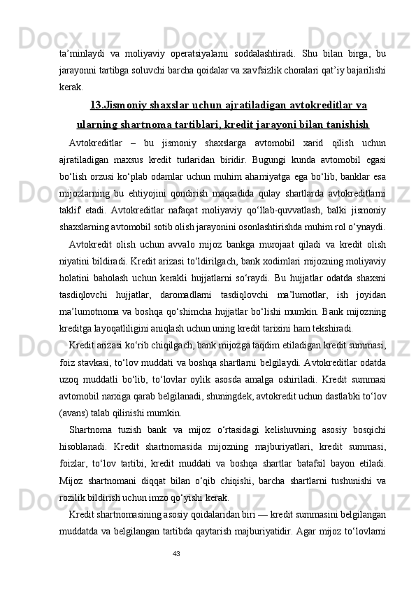 43ta’minlaydi   va   moliyaviy   operatsiyalarni   soddalashtiradi.   Shu   bilan   birga,   bu
jarayonni tartibga soluvchi barcha qoidalar va xavfsizlik choralari qat’iy bajarilishi
kerak.
13.Jismoniy shaxslar uchun ajratiladigan avtokreditlar va
ularning shartnoma tartiblari, kredit jarayoni bilan tanishish
Avtokreditlar   –   bu   jismoniy   shaxslarga   avtomobil   xarid   qilish   uchun
ajratiladigan   maxsus   kredit   turlaridan   biridir.   Bugungi   kunda   avtomobil   egasi
bo‘lish   orzusi   ko‘plab   odamlar   uchun   muhim   ahamiyatga   ega   bo‘lib,   banklar   esa
mijozlarning   bu   ehtiyojini   qondirish   maqsadida   qulay   shartlarda   avtokreditlarni
taklif   etadi.   Avtokreditlar   nafaqat   moliyaviy   qo‘llab-quvvatlash,   balki   jismoniy
shaxslarning avtomobil sotib olish jarayonini osonlashtirishda muhim rol o‘ynaydi.
Avtokredit   olish   uchun   avvalo   mijoz   bankga   murojaat   qiladi   va   kredit   olish
niyatini bildiradi. Kredit arizasi to‘ldirilgach, bank xodimlari mijozning moliyaviy
holatini   baholash   uchun   kerakli   hujjatlarni   so‘raydi.   Bu   hujjatlar   odatda   shaxsni
tasdiqlovchi   hujjatlar,   daromadlarni   tasdiqlovchi   ma’lumotlar,   ish   joyidan
ma’lumotnoma va boshqa qo‘shimcha hujjatlar bo‘lishi mumkin. Bank mijozning
kreditga layoqatliligini aniqlash uchun uning kredit tarixini ham tekshiradi.
Kredit arizasi ko‘rib chiqilgach, bank mijozga taqdim etiladigan kredit summasi,
foiz stavkasi, to‘lov muddati va boshqa shartlarni belgilaydi. Avtokreditlar odatda
uzoq   muddatli   bo‘lib,   to‘lovlar   oylik   asosda   amalga   oshiriladi.   Kredit   summasi
avtomobil narxiga qarab belgilanadi, shuningdek, avtokredit uchun dastlabki to‘lov
(avans) talab qilinishi mumkin.
Shartnoma   tuzish   bank   va   mijoz   o‘rtasidagi   kelishuvning   asosiy   bosqichi
hisoblanadi.   Kredit   shartnomasida   mijozning   majburiyatlari,   kredit   summasi,
foizlar,   to‘lov   tartibi,   kredit   muddati   va   boshqa   shartlar   batafsil   bayon   etiladi.
Mijoz   shartnomani   diqqat   bilan   o‘qib   chiqishi,   barcha   shartlarni   tushunishi   va
rozilik bildirish uchun imzo qo‘yishi kerak.
Kredit shartnomasining asosiy qoidalaridan biri — kredit summasini belgilangan
muddatda va belgilangan tartibda qaytarish majburiyatidir. Agar mijoz to‘lovlarni 