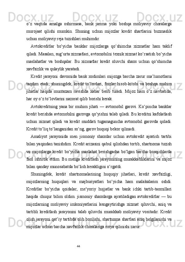 44o‘z   vaqtida   amalga   oshirmasa,   bank   jarima   yoki   boshqa   moliyaviy   choralarga
murojaat   qilishi   mumkin.   Shuning   uchun   mijozlar   kredit   shartlarini   buzmaslik
uchun moliyaviy reja tuzishlari muhimdir.
Avtokreditlar   bo‘yicha   banklar   mijozlarga   qo‘shimcha   xizmatlar   ham   taklif
qiladi. Masalan, sug‘urta xizmatlari, avtomobilni texnik xizmat ko‘rsatish bo‘yicha
maslahatlar   va   boshqalar.   Bu   xizmatlar   kredit   oluvchi   shaxs   uchun   qo‘shimcha
xavfsizlik va qulaylik yaratadi.
Kredit   jarayoni   davomida   bank   xodimlari   mijozga   barcha   zarur   ma’lumotlarni
taqdim   etadi,  shuningdek,  kredit  to‘lovlari,  foizlar  hisob-kitobi  va  boshqa   muhim
jihatlar   haqida   muntazam   ravishda   xabar   berib   turadi.   Mijoz   ham   o‘z   navbatida,
har oy o‘z to‘lovlarini nazorat qilib borishi kerak.
Avtokreditning   yana   bir   muhim   jihati   —   avtomobil   garovi.   Ko‘pincha   banklar
kredit berishda avtomobilni garovga qo‘yishni talab qiladi. Bu kreditni kafolatlash
uchun   xizmat   qiladi   va   kredit   muddati   tugamaguncha   avtomobil   garovda   qoladi.
Kredit to‘liq to‘langanidan so‘ng, garov huquqi bekor qilinadi.
Amaliyot   jarayonida   men   jismoniy   shaxslar   uchun   avtokredit   ajratish   tartibi
bilan yaqindan tanishdim. Kredit arizasini qabul qilishdan tortib, shartnoma tuzish
va   mijozlarga   kredit   bo‘yicha   maslahat   berishgacha   bo‘lgan   barcha   bosqichlarda
faol ishtirok etdim. Bu menga kreditlash jarayonining murakkabliklarini va mijoz
bilan qanday munosabatda bo‘lish kerakligini o‘rgatdi.
Shuningdek,   kredit   shartnomalarining   huquqiy   jihatlari,   kredit   xavfsizligi,
mijozlarning   huquqlari   va   majburiyatlari   bo‘yicha   ham   malakalarim   oshdi.
Kreditlar   bo‘yicha   qoidalar,   me’yoriy   hujjatlar   va   bank   ichki   tartib-taomillari
haqida   chuqur   bilim   oldim.   jismoniy   shaxslarga   ajratiladigan   avtokreditlar   —   bu
mijozlarning   moliyaviy   imkoniyatlarini   kengaytirishga   xizmat   qiluvchi,   aniq   va
tartibli   kreditlash   jarayonini   talab   qiluvchi   murakkab   moliyaviy   vositadir.   Kredit
olish jarayoni qat’iy tartibda olib borilishi, shartnoma shartlari aniq belgilanishi va
mijozlar uchun barcha xavfsizlik choralariga rioya qilinishi zarur. 