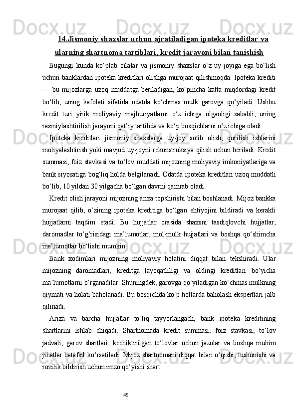 4514.Jismoniy shaxslar uchun ajratiladigan ipoteka kreditlar va
ularning shartnoma tartiblari, kredit jarayoni bilan tanishish
Bugungi   kunda   ko‘plab   oilalar   va   jismoniy   shaxslar   o‘z   uy-joyiga   ega   bo‘lish
uchun banklardan ipoteka kreditlari olishga murojaat qilishmoqda. Ipoteka krediti
—   bu   mijozlarga   uzoq   muddatga   beriladigan,   ko‘pincha   katta   miqdordagi   kredit
bo‘lib,   uning   kafolati   sifatida   odatda   ko‘chmas   mulk   garovga   qo‘yiladi.   Ushbu
kredit   turi   yirik   moliyaviy   majburiyatlarni   o‘z   ichiga   olganligi   sababli,   uning
rasmiylashtirilish jarayoni qat’iy tartibda va ko‘p bosqichlarni o‘z ichiga oladi.
Ipoteka   kreditlari   jismoniy   shaxslarga   uy-joy   sotib   olish,   qurilish   ishlarini
moliyalashtirish yoki mavjud uy-joyni rekonstruksiya qilish uchun beriladi. Kredit
summasi, foiz stavkasi va to‘lov muddati mijozning moliyaviy imkoniyatlariga va
bank siyosatiga bog‘liq holda belgilanadi. Odatda ipoteka kreditlari uzoq muddatli
bo‘lib, 10 yildan 30 yilgacha bo‘lgan davrni qamrab oladi.
Kredit olish jarayoni mijozning ariza topshirishi bilan boshlanadi. Mijoz bankka
murojaat   qilib,   o‘zining   ipoteka   kreditiga   bo‘lgan   ehtiyojini   bildiradi   va   kerakli
hujjatlarni   taqdim   etadi.   Bu   hujjatlar   orasida   shaxsni   tasdiqlovchi   hujjatlar,
daromadlar   to‘g‘risidagi   ma’lumotlar,   mol-mulk   hujjatlari   va   boshqa   qo‘shimcha
ma’lumotlar bo‘lishi mumkin.
Bank   xodimlari   mijozning   moliyaviy   holatini   diqqat   bilan   tekshiradi.   Ular
mijozning   daromadlari,   kreditga   layoqatliligi   va   oldingi   kreditlari   bo‘yicha
ma’lumotlarni o‘rganadilar. Shuningdek, garovga qo‘yiladigan ko‘chmas mulkning
qiymati va holati baholanadi. Bu bosqichda ko‘p hollarda baholash ekspertlari jalb
qilinadi.
Ariza   va   barcha   hujjatlar   to‘liq   tayyorlangach,   bank   ipoteka   kreditining
shartlarini   ishlab   chiqadi.   Shartnomada   kredit   summasi,   foiz   stavkasi,   to‘lov
jadvali,   garov   shartlari,   kechiktirilgan   to‘lovlar   uchun   jazolar   va   boshqa   muhim
jihatlar batafsil ko‘rsatiladi. Mijoz shartnomani diqqat bilan o‘qishi, tushunishi va
rozilik bildirish uchun imzo qo‘yishi shart. 