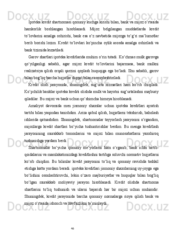 46Ipoteka kredit shartnomasi qonuniy kuchga kirishi bilan, bank va mijoz o‘rtasida
hamkorlik   boshlangan   hisoblanadi.   Mijoz   belgilangan   muddatlarda   kredit
to‘lovlarini   amalga  oshirishi,  bank   esa  o‘z  navbatida  mijozga   to‘g‘ri  ma’lumotlar
berib borishi  lozim. Kredit to‘lovlari ko‘pincha oylik asosda amalga oshiriladi  va
bank tizimida kuzatiladi.
Garov shartlari ipoteka kreditlarida muhim o‘rin tutadi. Ko‘chmas mulk garovga
qo‘yilganligi   sababli,   agar   mijoz   kredit   to‘lovlarini   bajarmasa,   bank   mulkni
realizatsiya qilish orqali qarzini qoplash huquqiga ega bo‘ladi. Shu sababli, garov
bilan bog‘liq barcha hujjatlar diqqat bilan rasmiylashtiriladi.
Kredit   olish   jarayonida,   shuningdek,   sug‘urta   xizmatlari   ham   ko‘rib   chiqiladi.
Ko‘pchilik banklar ipoteka krediti olishda mulk va hayotni sug‘urtalashni majburiy
qiladilar. Bu mijoz va bank uchun qo‘shimcha himoya hisoblanadi.
Amaliyot   davomida   men   jismoniy   shaxslar   uchun   ipoteka   kreditlari   ajratish
tartibi bilan yaqindan tanishdim. Ariza qabul qilish, hujjatlarni tekshirish, baholash
ishlarida   qatnashdim.   Shuningdek,   shartnomalar   tayyorlash   jarayonini   o‘rgandim,
mijozlarga   kredit   shartlari   bo‘yicha   tushuntirishlar   berdim.   Bu   menga   kreditlash
jarayonining   murakkab   tomonlarini   va   mijoz   bilan   munosabatlarni   yaxshiroq
tushunishga yordam berdi.
Shartnomalar   bo‘yicha   qonuniy   me’yorlarni   ham   o‘rganib,   bank   ichki   tartib-
qoidalarini va mamlakatimizdagi kreditlashni tartibga soluvchi normativ hujjatlarni
ko‘rib   chiqdim.   Bu   bilimlar   kredit   jarayonini   to‘liq   va   qonuniy   ravishda   tashkil
etishga katta yordam beradi. ipoteka kreditlari jismoniy shaxslarning uy-joyga ega
bo‘lishini   osonlashtiruvchi,   lekin   o‘zaro   majburiyatlar   va   huquqlar   bilan   bog‘liq
bo‘lgan   murakkab   moliyaviy   jarayon   hisoblanadi.   Kredit   olishda   shartnoma
shartlarini   to‘liq   tushunish   va   ularni   bajarish   har   bir   mijoz   uchun   muhimdir.
Shuningdek,   kredit   jarayonida   barcha   qonuniy   normalarga   rioya   qilish   bank   va
mijoz o‘rtasida ishonch va xavfsizlikni ta’minlaydi. 
