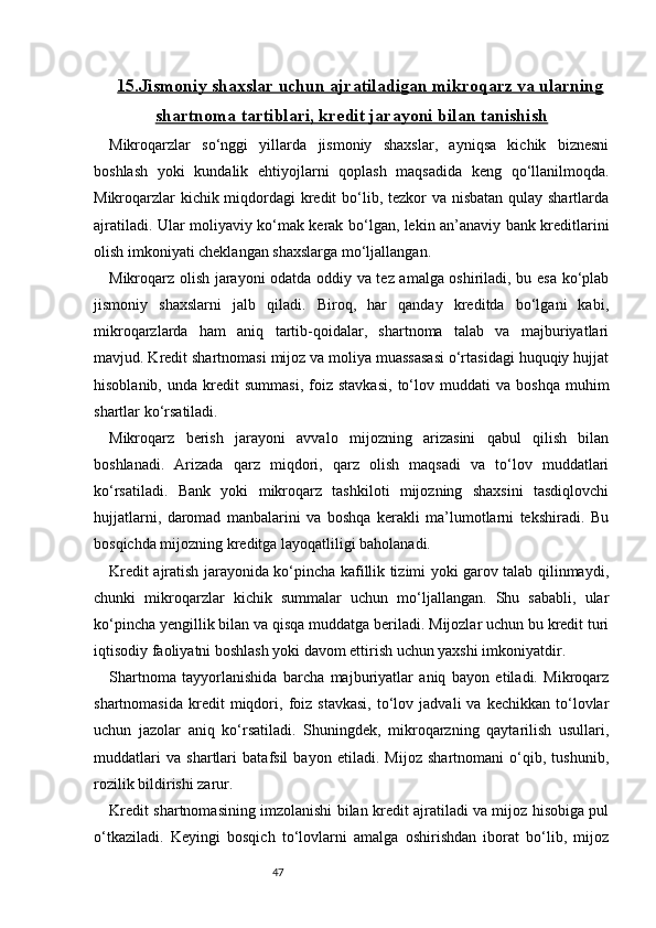4715.Jismoniy shaxslar uchun ajratiladigan mikroqarz va ularning
shartnoma tartiblari, kredit jarayoni bilan tanishish
Mikroqarzlar   so‘nggi   yillarda   jismoniy   shaxslar,   ayniqsa   kichik   biznesni
boshlash   yoki   kundalik   ehtiyojlarni   qoplash   maqsadida   keng   qo‘llanilmoqda.
Mikroqarzlar  kichik miqdordagi kredit  bo‘lib, tezkor va nisbatan qulay shartlarda
ajratiladi. Ular moliyaviy ko‘mak kerak bo‘lgan, lekin an’anaviy bank kreditlarini
olish imkoniyati cheklangan shaxslarga mo‘ljallangan.
Mikroqarz olish jarayoni odatda oddiy va tez amalga oshiriladi, bu esa ko‘plab
jismoniy   shaxslarni   jalb   qiladi.   Biroq,   har   qanday   kreditda   bo‘lgani   kabi,
mikroqarzlarda   ham   aniq   tartib-qoidalar,   shartnoma   talab   va   majburiyatlari
mavjud. Kredit shartnomasi mijoz va moliya muassasasi o‘rtasidagi huquqiy hujjat
hisoblanib,   unda  kredit   summasi,   foiz   stavkasi,   to‘lov   muddati   va   boshqa   muhim
shartlar ko‘rsatiladi.
Mikroqarz   berish   jarayoni   avvalo   mijozning   arizasini   qabul   qilish   bilan
boshlanadi.   Arizada   qarz   miqdori,   qarz   olish   maqsadi   va   to‘lov   muddatlari
ko‘rsatiladi.   Bank   yoki   mikroqarz   tashkiloti   mijozning   shaxsini   tasdiqlovchi
hujjatlarni,   daromad   manbalarini   va   boshqa   kerakli   ma’lumotlarni   tekshiradi.   Bu
bosqichda mijozning kreditga layoqatliligi baholanadi.
Kredit ajratish jarayonida ko‘pincha kafillik tizimi yoki garov talab qilinmaydi,
chunki   mikroqarzlar   kichik   summalar   uchun   mo‘ljallangan.   Shu   sababli,   ular
ko‘pincha yengillik bilan va qisqa muddatga beriladi. Mijozlar uchun bu kredit turi
iqtisodiy faoliyatni boshlash yoki davom ettirish uchun yaxshi imkoniyatdir.
Shartnoma   tayyorlanishida   barcha   majburiyatlar   aniq   bayon   etiladi.   Mikroqarz
shartnomasida   kredit   miqdori,  foiz  stavkasi,   to‘lov   jadvali   va   kechikkan   to‘lovlar
uchun   jazolar   aniq   ko‘rsatiladi.   Shuningdek,   mikroqarzning   qaytarilish   usullari,
muddatlari   va   shartlari   batafsil   bayon   etiladi.   Mijoz   shartnomani   o‘qib,   tushunib,
rozilik bildirishi zarur.
Kredit shartnomasining imzolanishi bilan kredit ajratiladi va mijoz hisobiga pul
o‘tkaziladi.   Keyingi   bosqich   to‘lovlarni   amalga   oshirishdan   iborat   bo‘lib,   mijoz 