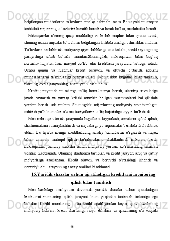 48belgilangan muddatlarda to‘lovlarni amalga oshirishi lozim. Bank yoki mikroqarz
tashkiloti mijozning to‘lovlarini kuzatib boradi va kerak bo‘lsa, maslahatlar beradi.
Mikroqarzlar   o‘zining   qisqa   muddatligi   va   kichik   miqdori   bilan   ajralib   turadi,
shuning uchun mijozlar to‘lovlarni belgilangan tartibda amalga oshirishlari muhim.
To‘lovlarni kechiktirish moliyaviy qiyinchiliklarga olib kelishi, kredit reytingining
pasayishiga   sabab   bo‘lishi   mumkin.Shuningdek,   mikroqarzlar   bilan   bog‘liq
normativ   hujjatlar   ham   mavjud   bo‘lib,   ular   kreditlash   jarayonini   tartibga   soladi.
Ushbu   qonun   va   nizomlar   kredit   beruvchi   va   oluvchi   o‘rtasida   adolatli
munosabatlarni   ta’minlashga   xizmat   qiladi.   Men   ushbu   hujjatlar   bilan   tanishib,
ularning kredit jarayonidagi ahamiyatini tushundim.
Kredit   jarayonida   mijozlarga   to‘liq   konsultatsiya   berish,   ularning   savollariga
javob   qaytarish   va   yuzaga   kelishi   mumkin   bo‘lgan   muammolarni   hal   qilishda
yordam   berish   juda   muhim.   Shuningdek,   mijozlarning   moliyaviy   savodxonligini
oshirish yo‘li bilan ular o‘z majburiyatlarini to‘liq bajarishga tayyor bo‘lishadi.
Men mikroqarz berish  jarayonida hujjatlarni  tayyorlash,  arizalarni  qabul  qilish,
shartnomalarni rasmiylashtirish va mijozlarga yo‘riqnomalar berishda faol ishtirok
etdim.   Bu   tajriba   menga   kreditlashning   amaliy   tomonlarini   o‘rganish   va   mijoz
bilan   samarali   muloqot   qilish   ko‘nikmalarini   shakllantirish   imkonini   berdi.
mikroqarzlar   jismoniy   shaxslar   uchun   moliyaviy   yordam   ko‘rsatishning   samarali
vositasi hisoblanadi. Ularning shartnoma tartiblari va kredit jarayoni aniq va qat’iy
me’yorlarga   asoslangan.   Kredit   oluvchi   va   beruvchi   o‘rtasidagi   ishonch   va
qonuniylik bu jarayonning asosiy omillari hisoblanadi.
16.Yuridik shaxslar uchun ajratiladigan kreditlarni monitoring
qilish bilan tanishish
Men   bankdagi   amaliyotim   davomida   yuridik   shaxslar   uchun   ajratiladigan
kreditlarni   monitoring   qilish   jarayoni   bilan   yaqindan   tanishish   imkoniga   ega
bo‘ldim.   Kredit   monitoringi   –   bu   kredit   ajratilganidan   keyin,   qarz   oluvchining
moliyaviy   holatini,   kredit   shartlariga   rioya   etilishini   va   qarzlarning   o‘z   vaqtida 