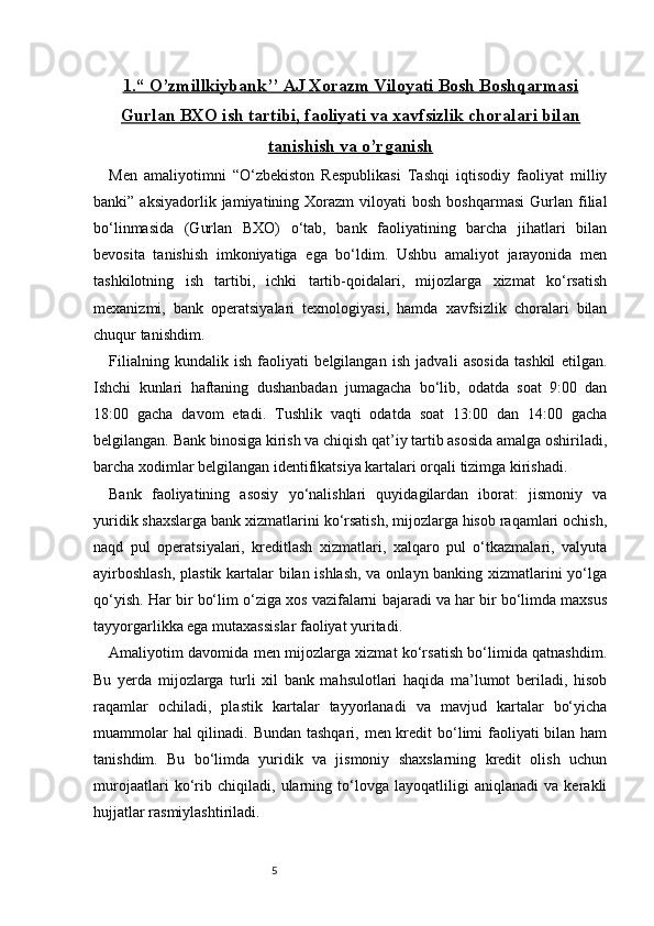 51.“     O’zmillkiybank’’ AJ Xorazm Viloyati Bosh Boshqarmasi   
Gurlan BXO ish tartibi, faoliyati va xavfsizlik choralari bilan
tanishish va o’rganish
Men   amaliyotimni   “O‘zbekiston   Respublikasi   Tashqi   iqtisodiy   faoliyat   milliy
banki”  aksiyadorlik  jamiyatining  Xorazm   viloyati   bosh  boshqarmasi  Gurlan  filial
bo‘linmasida   (Gurlan   BXO)   o‘tab,   bank   faoliyatining   barcha   jihatlari   bilan
bevosita   tanishish   imkoniyatiga   ega   bo‘ldim.   Ushbu   amaliyot   jarayonida   men
tashkilotning   ish   tartibi,   ichki   tartib-qoidalari,   mijozlarga   xizmat   ko‘rsatish
mexanizmi,   bank   operatsiyalari   texnologiyasi,   hamda   xavfsizlik   choralari   bilan
chuqur tanishdim.
Filialning   kundalik   ish   faoliyati   belgilangan   ish   jadvali   asosida   tashkil   etilgan.
Ishchi   kunlari   haftaning   dushanbadan   jumagacha   bo‘lib,   odatda   soat   9:00   dan
18:00   gacha   davom   etadi.   Tushlik   vaqti   odatda   soat   13:00   dan   14:00   gacha
belgilangan. Bank binosiga kirish va chiqish qat’iy tartib asosida amalga oshiriladi,
barcha xodimlar belgilangan identifikatsiya kartalari orqali tizimga kirishadi.
Bank   faoliyatining   asosiy   yo‘nalishlari   quyidagilardan   iborat:   jismoniy   va
yuridik shaxslarga bank xizmatlarini ko‘rsatish, mijozlarga hisob raqamlari ochish,
naqd   pul   operatsiyalari,   kreditlash   xizmatlari,   xalqaro   pul   o‘tkazmalari,   valyuta
ayirboshlash,  plastik kartalar bilan ishlash, va onlayn banking xizmatlarini yo‘lga
qo‘yish. Har bir bo‘lim o‘ziga xos vazifalarni bajaradi va har bir bo‘limda maxsus
tayyorgarlikka ega mutaxassislar faoliyat yuritadi.
Amaliyotim davomida men mijozlarga xizmat ko‘rsatish bo‘limida qatnashdim.
Bu   yerda   mijozlarga   turli   xil   bank   mahsulotlari   haqida   ma’lumot   beriladi,   hisob
raqamlar   ochiladi,   plastik   kartalar   tayyorlanadi   va   mavjud   kartalar   bo‘yicha
muammolar  hal qilinadi. Bundan tashqari, men kredit bo‘limi faoliyati bilan ham
tanishdim.   Bu   bo‘limda   yuridik   va   jismoniy   shaxslarning   kredit   olish   uchun
murojaatlari   ko‘rib   chiqiladi,   ularning   to‘lovga   layoqatliligi   aniqlanadi   va   kerakli
hujjatlar rasmiylashtiriladi. 