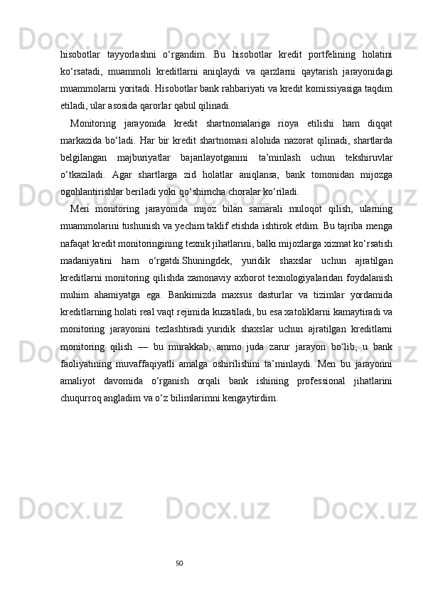 50hisobotlar   tayyorlashni   o‘rgandim.   Bu   hisobotlar   kredit   portfelining   holatini
ko‘rsatadi,   muammoli   kreditlarni   aniqlaydi   va   qarzlarni   qaytarish   jarayonidagi
muammolarni yoritadi. Hisobotlar bank rahbariyati va kredit komissiyasiga taqdim
etiladi, ular asosida qarorlar qabul qilinadi.
Monitoring   jarayonida   kredit   shartnomalariga   rioya   etilishi   ham   diqqat
markazida   bo‘ladi.  Har   bir   kredit   shartnomasi   alohida   nazorat   qilinadi,   shartlarda
belgilangan   majburiyatlar   bajarilayotganini   ta’minlash   uchun   tekshiruvlar
o‘tkaziladi.   Agar   shartlarga   zid   holatlar   aniqlansa,   bank   tomonidan   mijozga
ogohlantirishlar beriladi yoki qo‘shimcha choralar ko‘riladi.
Men   monitoring   jarayonida   mijoz   bilan   samarali   muloqot   qilish,   ularning
muammolarini tushunish va yechim taklif etishda ishtirok etdim. Bu tajriba menga
nafaqat kredit monitoringining texnik jihatlarini, balki mijozlarga xizmat ko‘rsatish
madaniyatini   ham   o‘rgatdi.Shuningdek,   yuridik   shaxslar   uchun   ajratilgan
kreditlarni monitoring qilishda zamonaviy axborot texnologiyalaridan foydalanish
muhim   ahamiyatga   ega.   Bankimizda   maxsus   dasturlar   va   tizimlar   yordamida
kreditlarning holati real vaqt rejimida kuzatiladi, bu esa xatoliklarni kamaytiradi va
monitoring   jarayonini   tezlashtiradi.yuridik   shaxslar   uchun   ajratilgan   kreditlarni
monitoring   qilish   —   bu   murakkab,   ammo   juda   zarur   jarayon   bo‘lib,   u   bank
faoliyatining   muvaffaqiyatli   amalga   oshirilishini   ta’minlaydi.   Men   bu   jarayonni
amaliyot   davomida   o‘rganish   orqali   bank   ishining   professional   jihatlarini
chuqurroq angladim va o‘z bilimlarimni kengaytirdim. 