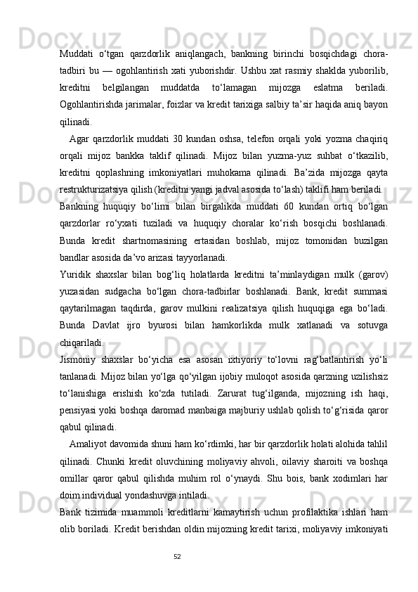 52Muddati   o‘tgan   qarzdorlik   aniqlangach,   bankning   birinchi   bosqichdagi   chora-
tadbiri   bu  —   ogohlantirish   xati   yuborishdir.   Ushbu   xat   rasmiy   shaklda   yuborilib,
kreditni   belgilangan   muddatda   to‘lamagan   mijozga   eslatma   beriladi.
Ogohlantirishda jarimalar, foizlar va kredit tarixiga salbiy ta’sir haqida aniq bayon
qilinadi.
Agar   qarzdorlik   muddati   30   kundan   oshsa,   telefon   orqali   yoki   yozma   chaqiriq
orqali   mijoz   bankka   taklif   qilinadi.   Mijoz   bilan   yuzma-yuz   suhbat   o‘tkazilib,
kreditni   qoplashning   imkoniyatlari   muhokama   qilinadi.   Ba’zida   mijozga   qayta
restrukturizatsiya qilish (kreditni yangi jadval asosida to‘lash) taklifi ham beriladi.
Bankning   huquqiy   bo‘limi   bilan   birgalikda   muddati   60   kundan   ortiq   bo‘lgan
qarzdorlar   ro‘yxati   tuziladi   va   huquqiy   choralar   ko‘rish   bosqichi   boshlanadi.
Bunda   kredit   shartnomasining   ertasidan   boshlab,   mijoz   tomonidan   buzilgan
bandlar asosida da’vo arizasi tayyorlanadi.
Yuridik   shaxslar   bilan   bog‘liq   holatlarda   kreditni   ta’minlaydigan   mulk   (garov)
yuzasidan   sudgacha   bo‘lgan   chora-tadbirlar   boshlanadi.   Bank,   kredit   summasi
qaytarilmagan   taqdirda,   garov   mulkini   realizatsiya   qilish   huquqiga   ega   bo‘ladi.
Bunda   Davlat   ijro   byurosi   bilan   hamkorlikda   mulk   xatlanadi   va   sotuvga
chiqariladi.
Jismoniy   shaxslar   bo‘yicha   esa   asosan   ixtiyoriy   to‘lovni   rag‘batlantirish   yo‘li
tanlanadi. Mijoz bilan yo‘lga qo‘yilgan ijobiy muloqot asosida qarzning uzilishsiz
to‘lanishiga   erishish   ko‘zda   tutiladi.   Zarurat   tug‘ilganda,   mijozning   ish   haqi,
pensiyasi yoki boshqa daromad manbaiga majburiy ushlab qolish to‘g‘risida qaror
qabul qilinadi.
Amaliyot davomida shuni ham ko‘rdimki, har bir qarzdorlik holati alohida tahlil
qilinadi.   Chunki   kredit   oluvchining   moliyaviy   ahvoli,   oilaviy   sharoiti   va   boshqa
omillar   qaror   qabul   qilishda   muhim   rol   o‘ynaydi.   Shu   bois,   bank   xodimlari   har
doim individual yondashuvga intiladi.
Bank   tizimida   muammoli   kreditlarni   kamaytirish   uchun   profilaktika   ishlari   ham
olib boriladi. Kredit berishdan oldin mijozning kredit tarixi, moliyaviy imkoniyati 