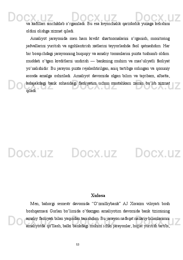 53va kafillari sinchiklab o‘rganiladi. Bu esa keyinchalik qarzdorlik yuzaga kelishini
oldini olishga xizmat qiladi.
Amaliyot   jarayonida   men   ham   kredit   shartnomalarini   o‘rganish,   monitoring
jadvallarini   yuritish   va   ogohlantirish   xatlarini   tayyorlashda   faol   qatnashdim.   Har
bir bosqichdagi jarayonning huquqiy va amaliy tomonlarini puxta tushunib oldim.
muddati   o‘tgan   kreditlarni   undirish   —   bankning   muhim   va   mas’uliyatli   faoliyat
yo‘nalishidir. Bu jarayon puxta rejalashtirilgan, aniq tartibga solingan va qonuniy
asosda   amalga   oshiriladi.   Amaliyot   davomida   olgan   bilim   va   tajribam,   albatta,
kelajakdagi   bank   sohasidagi   faoliyatim   uchun   mustahkam   zamin   bo‘lib   xizmat
qiladi.
Xulosa  
Men,   bahorgi   semestr   davomida   “O‘zmilliybank”   AJ   Xorazm   viloyati   bosh
boshqarmasi   Gurlan   bo‘limida   o‘tkazgan   amaliyotim   davomida   bank   tizimining
amaliy faoliyati bilan yaqindan tanishdim. Bu jarayon nafaqat nazariy bilimlarimni
amaliyotda qo‘llash, balki bankdagi muhim ichki jarayonlar, hujjat yuritish tartibi, 