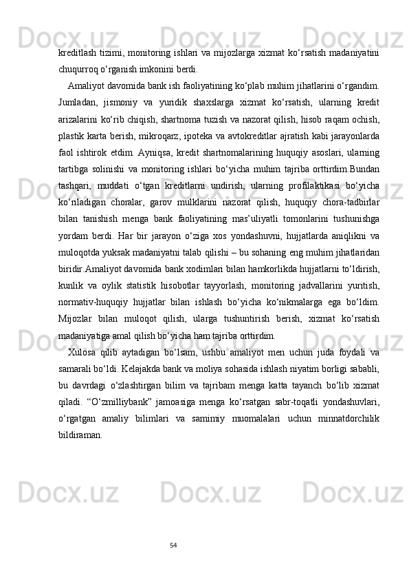 54kreditlash  tizimi,  monitoring ishlari   va  mijozlarga  xizmat  ko‘rsatish  madaniyatini
chuqurroq o‘rganish imkonini berdi.
A maliyot davomida bank ish faoliyatining ko‘plab muhim jihatlarini o‘rgandim.
Jumladan,   jismoniy   va   yuridik   shaxslarga   xizmat   ko‘rsatish,   ularning   kredit
arizalarini ko‘rib chiqish, shartnoma tuzish va nazorat qilish, hisob raqam ochish,
plastik karta berish, mikroqarz, ipoteka va avtokreditlar ajratish kabi jarayonlarda
faol   ishtirok   etdim.   Ayniqsa,   kredit   shartnomalarining   huquqiy   asoslari,   ularning
tartibga   solinishi   va   monitoring   ishlari   bo‘yicha   muhim   tajriba   orttirdim.Bundan
tashqari,   muddati   o‘tgan   kreditlarni   undirish,   ularning   profilaktikasi   bo‘yicha
ko‘riladigan   choralar,   garov   mulklarini   nazorat   qilish,   huquqiy   chora-tadbirlar
bilan   tanishish   menga   bank   faoliyatining   mas’uliyatli   tomonlarini   tushunishga
yordam   berdi.   Har   bir   jarayon   o‘ziga   xos   yondashuvni,   hujjatlarda   aniqlikni   va
muloqotda yuksak madaniyatni talab qilishi – bu sohaning eng muhim jihatlaridan
biridir.Amaliyot davomida bank xodimlari bilan hamkorlikda hujjatlarni to‘ldirish,
kunlik   va   oylik   statistik   hisobotlar   tayyorlash,   monitoring   jadvallarini   yuritish,
normativ-huquqiy   hujjatlar   bilan   ishlash   bo‘yicha   ko‘nikmalarga   ega   bo‘ldim.
Mijozlar   bilan   muloqot   qilish,   ularga   tushuntirish   berish,   xizmat   ko‘rsatish
madaniyatiga amal qilish bo‘yicha ham tajriba orttirdim.
Xulosa   qilib   aytadigan   bo‘lsam,   ushbu   amaliyot   men   uchun   juda   foydali   va
samarali bo‘ldi. Kelajakda bank va moliya sohasida ishlash niyatim borligi sababli,
bu   davrdagi   o‘zlashtirgan   bilim   va   tajribam   menga   katta   tayanch   bo‘lib   xizmat
qiladi.   “O‘zmilliybank”   jamoasiga   menga   ko‘rsatgan   sabr-toqatli   yondashuvlari,
o‘rgatgan   amaliy   bilimlari   va   samimiy   muomalalari   uchun   minnatdorchilik
bildiraman. 