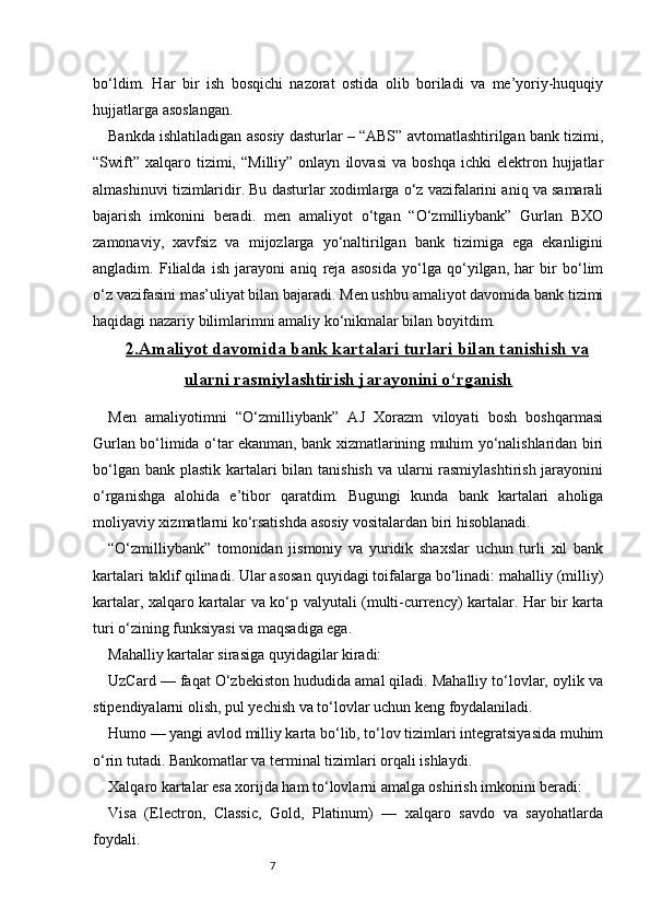 7bo‘ldim.   Har   bir   ish   bosqichi   nazorat   ostida   olib   boriladi   va   me’yoriy-huquqiy
hujjatlarga asoslangan.
Bankda ishlatiladigan asosiy dasturlar – “ABS” avtomatlashtirilgan bank tizimi,
“Swift”   xalqaro  tizimi,   “Milliy”   onlayn   ilovasi   va   boshqa   ichki   elektron   hujjatlar
almashinuvi tizimlaridir. Bu dasturlar xodimlarga o‘z vazifalarini aniq va samarali
bajarish   imkonini   beradi.   men   amaliyot   o‘tgan   “O‘zmilliybank”   Gurlan   BXO
zamonaviy,   xavfsiz   va   mijozlarga   yo‘naltirilgan   bank   tizimiga   ega   ekanligini
angladim.   Filialda   ish   jarayoni   aniq   reja   asosida   yo‘lga   qo‘yilgan,   har   bir   bo‘lim
o‘z vazifasini mas’uliyat bilan bajaradi. Men ushbu amaliyot davomida bank tizimi
haqidagi nazariy bilimlarimni amaliy ko‘nikmalar bilan boyitdim.
2.    Amaliyot davomida bank kartalari turlari bilan tanishish va   
ularni rasmiylashtirish jarayonini o‘rganish
Men   amaliyotimni   “O‘zmilliybank”   AJ   Xorazm   viloyati   bosh   boshqarmasi
Gurlan bo‘limida o‘tar ekanman, bank xizmatlarining muhim yo‘nalishlaridan biri
bo‘lgan bank plastik kartalari bilan tanishish va ularni rasmiylashtirish jarayonini
o‘rganishga   alohida   e’tibor   qaratdim.   Bugungi   kunda   bank   kartalari   aholiga
moliyaviy xizmatlarni ko‘rsatishda asosiy vositalardan biri hisoblanadi.
“O‘zmilliybank”   tomonidan   jismoniy   va   yuridik   shaxslar   uchun   turli   xil   bank
kartalari taklif qilinadi. Ular asosan quyidagi toifalarga bo‘linadi: mahalliy (milliy)
kartalar, xalqaro kartalar va ko‘p valyutali (multi-currency) kartalar. Har bir karta
turi o‘zining funksiyasi va maqsadiga ega.
Mahalliy kartalar sirasiga quyidagilar kiradi:
UzCard — faqat O‘zbekiston hududida amal qiladi. Mahalliy to‘lovlar, oylik va
stipendiyalarni olish, pul yechish va to‘lovlar uchun keng foydalaniladi.
Humo — yangi avlod milliy karta bo‘lib, to‘lov tizimlari integratsiyasida muhim
o‘rin tutadi. Bankomatlar va terminal tizimlari orqali ishlaydi.
Xalqaro kartalar esa xorijda ham to‘lovlarni amalga oshirish imkonini beradi:
Visa   (Electron,   Classic,   Gold,   Platinum)   —   xalqaro   savdo   va   sayohatlarda
foydali. 