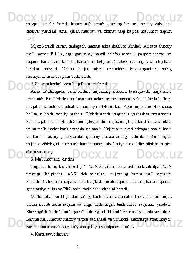 9mavjud   kartalar   haqida   tushuntirish   beradi,   ularning   har   biri   qanday   valyutada
faoliyat   yuritishi,   amal   qilish   muddati   va   xizmat   haqi   haqida   ma’lumot   taqdim
etadi.
Mijoz kerakli kartani tanlagach, maxsus ariza shakli to‘ldiriladi. Arizada shaxsiy
ma’lumotlar   (F.I.Sh.,   tug‘ilgan   sana,   manzil,   telefon   raqami),   pasport   seriyasi   va
raqami, karta turini tanlash, karta tilini belgilash (o‘zbek, rus, ingliz va h.k.) kabi
bandlar   mavjud.   Ushbu   hujjat   mijoz   tomonidan   imzolanganidan   so‘ng
rasmiylashtirish bosqichi boshlanadi.
2. Shaxsni tasdiqlovchi hujjatlarni tekshirish
Ariza   to‘ldirilgach,   bank   xodimi   mijozning   shaxsini   tasdiqlovchi   hujjatlarini
tekshiradi. Bu O‘zbekiston fuqarolari uchun asosan pasport yoki ID karta bo‘ladi.
Hujjatlar yaroqlilik muddati va haqiqiyligi tekshiriladi. Agar mijoz chet ellik shaxs
bo‘lsa,   u   holda   xorijiy   pasport,   O‘zbekistonda   vaqtincha   yashashga   ruxsatnoma
kabi hujjatlar talab etiladi.Shuningdek, xodim mijozning hujjatlaridan nusxa oladi
va bu ma’lumotlar bank arxivida saqlanadi. Hujjatlar nusxasi arizaga ilova qilinadi
va   barcha   rasmiy   protseduralar   qonuniy   asosda   amalga   oshiriladi.   Bu   bosqich
mijoz xavfsizligini ta’minlash hamda noqonuniy faoliyatning oldini olishda muhim
ahamiyatga ega.
3. Ma’lumotlarni kiritish
Hujjatlar   to‘liq   taqdim   etilgach,   bank   xodimi   maxsus   avtomatlashtirilgan   bank
tizimiga   (ko‘pincha   “ABS”   deb   yuritiladi)   mijozning   barcha   ma’lumotlarini
kiritadi. Bu tizim mijozga kartani bog‘lash, hisob raqamini ochish, karta raqamini
generatsiya qilish va PIN-kodni tayinlash imkonini beradi.
Ma’lumotlar   kiritilganidan   so‘ng,   bank   tizimi   avtomatik   tarzda   har   bir   mijoz
uchun   noyob   karta   raqami   va   unga   biriktirilgan   bank   hisob   raqamini   yaratadi.
Shuningdek, karta bilan birga ishlatiladigan PIN-kod ham maxfiy tarzda yaratiladi.
Barcha   ma’lumotlar   maxfiy   tarzda   saqlanadi   va   uchinchi   shaxslarga   uzatilmaydi.
Bank axborot xavfsizligi bo‘yicha qat’iy siyosatga amal qiladi.
4. Karta tayyorlanishi 