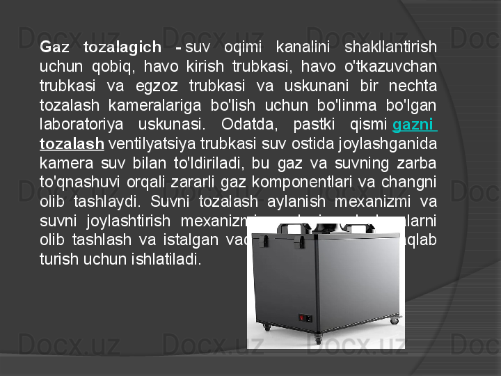 Gaz  tozalagich  -  suv  oqimi  kanalini  shakllantirish 
uchun  qobiq,  havo  kirish  trubkasi,  havo  o'tkazuvchan 
trubkasi  va  egzoz  trubkasi  va  uskunani  bir  nechta 
tozalash  kameralariga  bo'lish  uchun  bo'linma  bo'lgan 
laboratoriya  uskunasi.  Odatda,  pastki  qismi	
  gazni  
tozalash  	
ventilyatsiya trubkasi suv ostida joylashganida 
kamera  suv  bilan  to'ldiriladi,  bu  gaz  va  suvning  zarba 
to'qnashuvi  orqali  zararli  gaz  komponentlari  va  changni 
olib  tashlaydi.  Suvni  tozalash  aylanish  mexanizmi  va 
suvni  joylashtirish  mexanizmi  suvdagi  aralashmalarni 
olib  tashlash  va  istalgan  vaqtda  suv  darajasini  saqlab 
turish uchun ishlatiladi.     