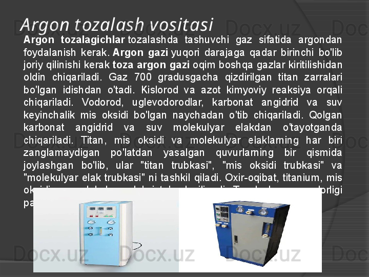 A rgon t ozalash vosit asi
Argon  tozalagichlar  tozalashda  tashuvchi  gaz  sifatida  argondan 
foydalanish  kerak.	
  Argon  gazi  	yuqori  darajaga  qadar  birinchi  bo'lib 
joriy qilinishi kerak	
  toza argon gazi  	oqim boshqa gazlar kiritilishidan 
oldin  chiqariladi.  Gaz  700  gradusgacha  qizdirilgan  titan  zarralari 
bo'lgan  idishdan  o'tadi.  Kislorod  va  azot  kimyoviy  reaksiya  orqali 
chiqariladi.  Vodorod,  uglevodorodlar,  karbonat  angidrid  va  suv 
keyinchalik  mis  oksidi  bo'lgan  naychadan  o'tib  chiqariladi.  Qolgan 
karbonat  angidrid  va  suv  molekulyar  elakdan  o'tayotganda 
chiqariladi.  Titan,  mis  oksidi  va  molekulyar  elaklarning  har  biri 
zanglamaydigan  po'latdan  yasalgan  quvurlarning  bir  qismida 
joylashgan  bo'lib,  ular  "titan  trubkasi",  "mis  oksidi  trubkasi"  va 
"molekulyar  elak  trubkasi"  ni  tashkil  qiladi.  Oxir-oqibat,  titanium,  mis 
oksidi  va  molekulyar  elak  iste'mol  qilinadi.  Tozalash  samaradorligi 
pasayadi va foydalanuvchi bu quvurlarni almashtirishi kerak.     