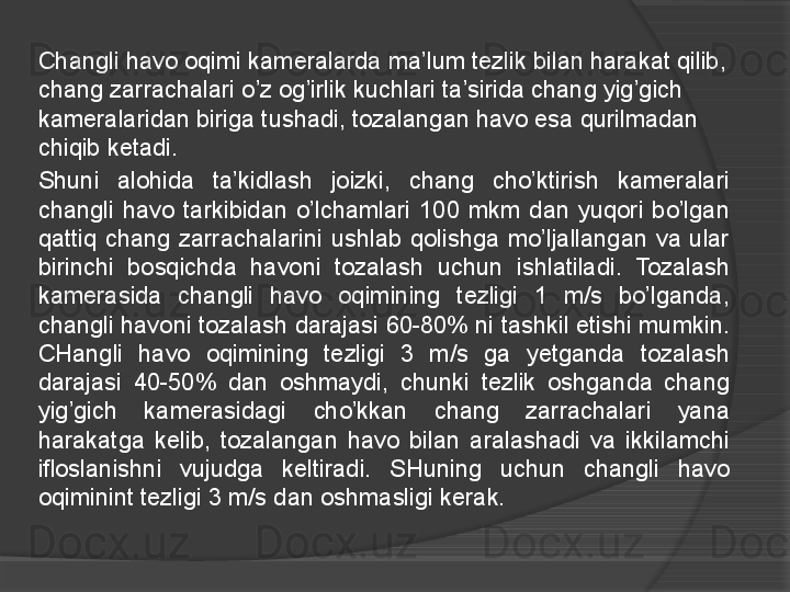 Changli havo oqimi kameralarda ma’lum tezlik bilan harakat qilib, 
chang zarrachalari o’z og’irlik kuchlari ta’sirida chang yig ’g ich 
kameralaridan biriga tushadi, tozalangan havo esa qurilmadan 
chiqib ketadi.
Shuni  alohida  ta’kidlash  joizki,  chang  cho’ktirish  kameralari 
changli  havo  tarkibidan  o’lchamlari  100  mkm  dan  yuqori  bo’lgan 
qattiq  chang  zarrachalarini  ushlab  qolishga  mo’ljallangan  va  ular 
birinchi  bosqichda  havoni  tozalash  uchun  ishlatiladi.  Tozalash 
kamerasida  changl i   havo  oqimining  tezligi  1  m/s  bo’lganda, 
changli havoni tozalash darajasi 60-80% ni tashkil etishi mumkin. 
CHangli  havo  oqimining  tezligi  3  m/s  ga  y e t ganda  tozalash 
darajasi  40-50%  dan  oshmaydi,  chunki  tezlik  oshganda  chang 
yig’gich  kamerasidagi  cho’kkan  chang  zarrachalari  yana 
harakatga  kelib,  tozalangan  havo  bilan  aralashadi  va  ikkilamchi 
ifloslanishni  vujudga  keltiradi.  SHuning  uchun  changli  havo 
oqiminint tezligi 3 m/s dan oshmasligi kerak.