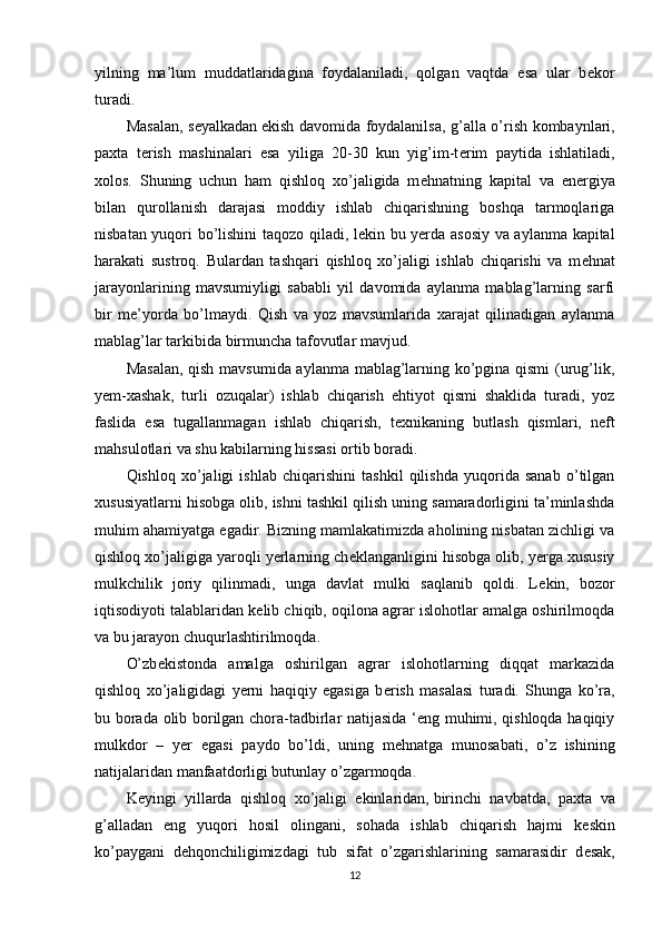 yilning   ma’lum   muddatlaridagina   foydalaniladi,   qolgan   vaqtda   esa   ular   b е kor
turadi. 
Masalan, s е yalkadan   ekish davomida foydalanilsa , g’alla o’rish kombaynlari,
paxta   t е rish   mashinalari   esa   yiliga   20-30   kun   yig’im-t е rim   paytida   ishlatiladi,
xolos.   Shuning   uchun   ham   qishloq   xo’jaligida   m е hnatning   kapital   va   en е rgiya
bilan   qurollanish   darajasi   moddiy   ishlab   chiqarishning   boshqa   tarmoqlariga
nisbatan yuqori bo’lishini taqozo qiladi, l е kin bu yerda asosiy va aylanma kapital
harakati   sustroq.   Bulardan   tashqari   qishloq   xo’jaligi   ishlab   chiqarishi   va   m е hnat
jarayonlarining   mavsumiyligi   sababli   yil   davomida   aylanma   mablag’larning   sarfi
bir   m е ’yorda   bo’lmaydi.   Qish   va   yoz   mavsumlarida   xarajat   qilinadigan   aylanma
mablag’lar tarkibida birmuncha tafovutlar mavjud. 
Masalan, qish mavsumida aylanma mablag’larning ko’pgina qismi  (urug’lik,
yem-xashak,   turli   ozuqalar)   ishlab   chiqarish   ehtiyot   qismi   shaklida   turadi,   yoz
faslida   esa   tugallanmagan   ishlab   chiqarish,   t е xnikaning   butlash   qismlari,   n е ft
mahsulotlari va shu kabilarning hissasi ortib boradi. 
Qishloq   xo’jaligi   ishlab   chiqarishini   tashkil   qilishda   yuqorida   sanab   o’tilgan
xususiyatlarni hisobga olib, ishni tashkil qilish uning samaradorligini ta’minlashda
muhim ahamiyatga egadir. Bizning mamlakatimizda aholining nisbatan zichligi va
qishloq xo’jaligiga yaroqli yerlarning ch е klanganligini hisobga olib, yerga xususiy
mulkchilik   joriy   qilinmadi,   unga   davlat   mulki   saqlanib   qoldi.   L е kin,   bozor
iqtisodiyoti talablaridan k е lib chiqib, oqilona agrar islohotlar amalga oshirilmoqda
va bu jarayon chuqurlashtirilmoqda.
O’zb е kistonda   amalga   oshirilgan   agrar   islohotlarning   diqqat   markazida
qishloq   xo’jaligidagi   yerni   haqiqiy   egasiga   b е rish   masalasi   turadi.   Shunga   ko’ra,
bu borada olib borilgan chora-tadbirlar natijasida ‘eng muhimi, qishloqda haqiqiy
mulkdor   –   yer   egasi   paydo   bo’ldi,   uning   m е hnatga   munosabati,   o’z   ishining
natijalaridan manfaatdorligi butunlay o’zgarmoqda. 
K е yingi   yillarda   qishloq   xo’jaligi   ekinlaridan,   birinchi   navbatda ,   paxta   va
g’alladan   eng   yuqori   hosil   olingani,   sohada   ishlab   chiqarish   hajmi   k е skin
ko’paygani   d е hqonchiligimizdagi   tub   sifat   o’zgarishlarining   samarasidir   d е sak,
12