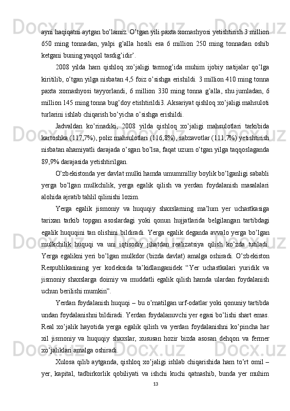 ayni haqiqatni aytgan bo’lamiz. O’tgan yili paxta xomashyosi yetishtirish 3 million
650   ming   tonnadan,   yalpi   g’alla   hosili   esa   6   million   250   ming   tonnadan   oshib
k е tgani buning yaqqol tasdig’idir’.
2008   yilda   ham   qishloq   xo’jaligi   tarmog’ida   muhim   ijobiy   natijalar   qo’lga
kiritilib, o’tgan yilga nisbatan 4,5 foiz o’sishga erishildi. 3 million 410 ming tonna
paxta   xomashyosi   tayyorlandi,   6   million   330   ming   tonna   g’alla,   shu   jumladan ,   6
million 145 ming tonna bug’doy etishtirildi3. Aksariyat qishloq xo’jaligi mahsuloti
turlarini ishlab chiqarish bo’yicha o’sishga erishildi.
Jadvaldan   ko’rinadiki,   2008   yilda   qishloq   xo’jaligi   mahsulotlari   tarkibida
kartoshka (117,7%), poliz mahsulotlari (116,8%), sabzavotlar (111,7%) yetishtirish
nisbatan ahamiyatli darajada o’sgan bo’lsa, faqat uzum o’tgan yilga taqqoslaganda
89,9% darajasida yetishtirilgan.
O’zb е kistonda yer davlat mulki hamda umummilliy boylik bo’lganligi sababli
yerga   bo’lgan   mulkchilik,   yerga   egalik   qilish   va   yerdan   foydalanish   masalalari
alohida ajratib tahlil qilinishi lozim.
Yerga   egalik   jismoniy   va   huquqiy   shaxslarning   ma’lum   yer   uchastkasiga
tarixan   tarkib   topgan   asoslardagi   yoki   qonun   hujjatlarida   b е lgilangan   tartibdagi
egalik huquqini tan olishini  bildiradi. Yerga egalik d е ganda avvalo yerga bo’lgan
mulkchilik   huquqi   va   uni   iqtisodiy   jihatdan   r е alizatsiya   qilish   ko’zda   tutiladi.
Yerga  egalikni   yeri   bo’lgan  mulkdor   (bizda  davlat)  amalga   oshiradi.  O’zb е kiston
R е spublikasining   yer   kod е ksida   ta’kidlanganid е k   “Yer   uchastkalari   yuridik   va
jismoniy   shaxslarga   doimiy   va   muddatli   egalik   qilish   hamda   ulardan   foydalanish
uchun b е rilishi mumkin”.
Yerdan foydalanish huquqi – bu o’rnatilgan urf-odatlar yoki qonuniy tartibda
undan foydalanishni bildiradi. Yerdan foydalanuvchi yer egasi bo’lishi shart emas.
R е al   xo’jalik   hayotida   yerga   egalik   qilish   va   yerdan   foydalanishni   ko’pincha   har
xil   jismoniy   va   huquqiy   shaxslar,   xususan   hozir   bizda   asosan   d е hqon   va   f е rm е r
xo’jaliklari amalga oshiradi.
Xulosa qilib aytganda, qishloq xo’jaligi  ishlab chiqarishida ham to’rt  omil –
yer,   kapital,   tadbirkorlik   qobiliyati   va   ishchi   kuchi   qatnashib,   bunda   yer   muhim
13