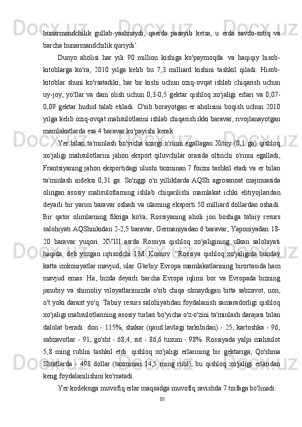 hunarmandchilik   gullab-yashnaydi,   qaerda   pasayib   ketsa,   u   erda   savdo-sotiq   va
barcha hunarmandchilik quriydi’. 
Dunyo   aholisi   har   yili   90   million   kishiga   ko'paymoqda.   va   haqiqiy   hisob-
kitoblarga   ko'ra,   2010   yilga   kelib   bu   7,3   milliard   kishini   tashkil   qiladi.   Hisob-
kitoblar   shuni   ko'rsatadiki,   har   bir   kishi   uchun   oziq-ovqat   ishlab   chiqarish   uchun
uy-joy,   yo'llar   va   dam   olish   uchun   0,3-0,5   gektar   qishloq   xo'jaligi   erlari   va  0,07-
0,09   gektar   hudud   talab   etiladi.   O'sib   borayotgan   er   aholisini   boqish   uchun   2010
yilga kelib oziq-ovqat mahsulotlarini ishlab chiqarish ikki baravar, rivojlanayotgan
mamlakatlarda esa 4 baravar ko'payishi kerak
Yer   bilan   ta'minlash  bo'yicha   oxirgi  o'rinni   egallagan  Xitoy  (0,1  ga)   qishloq
xo'jaligi   mahsulotlarini   jahon   eksport   qiluvchilar   orasida   oltinchi   o'rinni   egalladi,
Frantsiyaning jahon eksportidagi ulushi taxminan 7 foizni tashkil etadi va er bilan
ta'minlash   indeksi   0,31   ga.   So'nggi   o'n   yilliklarda   AQSh   agrosanoat   majmuasida
olingan   asosiy   mahsulotlarning   ishlab   chiqarilishi   mamlakat   ichki   ehtiyojlaridan
deyarli bir yarim baravar oshadi va ularning eksporti 50 milliard dollardan oshadi.
Bir   qator   olimlarning   fikriga   ko'ra,   Rossiyaning   aholi   jon   boshiga   tabiiy   resurs
salohiyati AQShnikidan 2-2,5 baravar, Germaniyadan 6 baravar, Yaponiyadan 18-
20   baravar   yuqori.   XVIII   asrda   Rossiya   qishloq   xo'jaligining   ulkan   salohiyati
haqida.   deb   yozgan   iqtisodchi   I.M.   Komov:   “Rossiya   qishloq   xo'jaligida   bunday
katta imkoniyatlar mavjud, ular G'arbiy Evropa mamlakatlarining birortasida ham
mavjud   emas.   Ha,   bizda   deyarli   barcha   Evropa   iqlimi   bor   va   Evropada   bizning
janubiy   va   shimoliy   viloyatlarimizda   o'sib   chiqa   olmaydigan   bitta   sabzavot,   non,
o't yoki daraxt yo'q. Tabiiy resurs salohiyatidan foydalanish samaradorligi qishloq
xo'jaligi mahsulotlarining asosiy turlari bo'yicha o'z-o'zini ta'minlash darajasi bilan
dalolat beradi: don - 115%, shakar  (qand lavlagi  tarkibidan) - 25, kartoshka - 96,
sabzavotlar - 91, go'sht - 68,4, sut - 86,6 tuxum - 98%. Rossiyada yalpi mahsulot
5,8   ming   rublni   tashkil   etdi.   qishloq   xo'jaligi   erlarining   bir   gektariga,   Qo'shma
Shtatlarda   -   498   dollar   (taxminan   14,5   ming   rubl),   bu   qishloq   xo'jaligi   erlaridan
keng foydalanilishini ko'rsatadi. 
Yer kodeksiga muvofiq erlar maqsadga muvofiq ravishda 7 toifaga bo'linadi: 
15