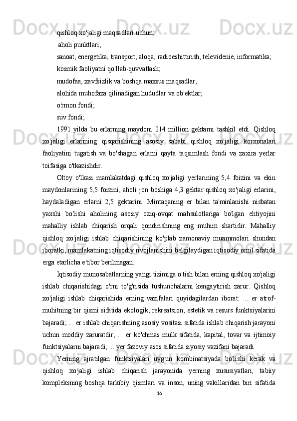 qishloq xo'jaligi maqsadlari uchun;
 aholi punktlari; 
sanoat, energetika, transport, aloqa, radioeshittirish, televidenie, informatika; 
kosmik faoliyatni qo'llab-quvvatlash; 
mudofaa, xavfsizlik va boshqa maxsus maqsadlar; 
alohida muhofaza qilinadigan hududlar va ob'ektlar; 
o'rmon fondi; 
suv fondi;
1991   yilda   bu   erlarning   maydoni   214   million   gektarni   tashkil   etdi.   Qishloq
xo'jaligi   erlarining   qisqarishining   asosiy   sababi   qishloq   xo'jaligi   korxonalari
faoliyatini   tugatish   va   bo'shagan   erlarni   qayta   taqsimlash   fondi   va   zaxira   yerlar
toifasiga o'tkazishdir. 
Oltoy   o'lkasi   mamlakatdagi   qishloq   xo'jaligi   yerlarining   5,4   foizini   va   ekin
maydonlarining 5,5 foizini, aholi  jon boshiga 4,3 gektar  qishloq  xo'jaligi  erlarini,
haydaladigan   erlarni   2,5   gektarini.   Mintaqaning   er   bilan   ta'minlanishi   nisbatan
yaxshi   bo'lishi   aholining   asosiy   oziq-ovqat   mahsulotlariga   bo'lgan   ehtiyojini
mahalliy   ishlab   chiqarish   orqali   qondirishning   eng   muhim   shartidir.   Mahalliy
qishloq   xo'jaligi   ishlab   chiqarishining   ko'plab   zamonaviy   muammolari   shundan
iboratki, mamlakatning iqtisodiy rivojlanishini belgilaydigan iqtisodiy omil sifatida
erga etarlicha e'tibor berilmagan. 
Iqtisodiy munosabatlarning yangi tizimiga o'tish bilan erning qishloq xo'jaligi
ishlab   chiqarishidagi   o'rni   to'g'risida   tushunchalarni   kengaytirish   zarur.   Qishloq
xo'jaligi   ishlab   chiqarishida   erning   vazifalari   quyidagilardan   iborat:   ...   er   atrof-
muhitning bir qismi sifatida ekologik, rekreatsion, estetik va resurs funktsiyalarini
bajaradi; ... er ishlab chiqarishning asosiy vositasi sifatida ishlab chiqarish jarayoni
uchun   moddiy   zaruratdir;   ...   er   ko'chmas   mulk   sifatida,   kapital,   tovar   va   ijtimoiy
funktsiyalarni bajaradi; ... yer fazoviy asos sifatida siyosiy vazifani bajaradi
Yerning   ajratilgan   funktsiyalari   uyg'un   kombinatsiyada   bo'lishi   kerak   va
qishloq   xo'jaligi   ishlab   chiqarish   jarayonida   yerning   xususiyatlari,   tabiiy
kompleksning   boshqa   tarkibiy   qismlari   va   inson,   uning   vakillaridan   biri   sifatida
16