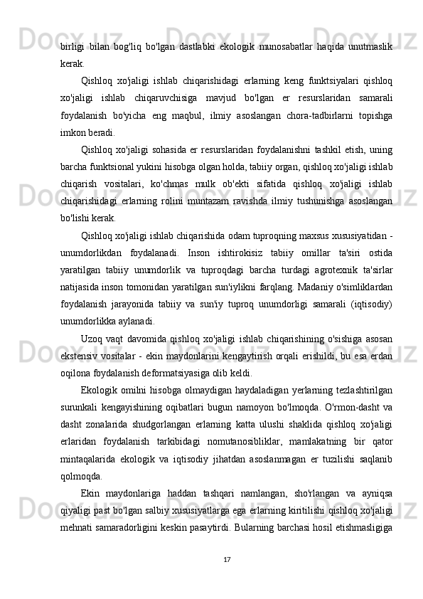birligi   bilan   bog'liq   bo'lgan   dastlabki   ekologik   munosabatlar   haqida   unutmaslik
kerak. 
Qishloq   xo'jaligi   ishlab   chiqarishidagi   erlarning   keng   funktsiyalari   qishloq
xo'jaligi   ishlab   chiqaruvchisiga   mavjud   bo'lgan   er   resurslaridan   samarali
foydalanish   bo'yicha   eng   maqbul,   ilmiy   asoslangan   chora-tadbirlarni   topishga
imkon beradi. 
Qishloq   xo'jaligi   sohasida   er   resurslaridan   foydalanishni   tashkil   etish,   uning
barcha funktsional yukini hisobga olgan holda, tabiiy organ, qishloq xo'jaligi ishlab
chiqarish   vositalari,   ko'chmas   mulk   ob'ekti   sifatida   qishloq   xo'jaligi   ishlab
chiqarishidagi   erlarning   rolini   muntazam   ravishda   ilmiy   tushunishga   asoslangan
bo'lishi kerak. 
Qishloq xo'jaligi ishlab chiqarishida odam tuproqning maxsus xususiyatidan -
unumdorlikdan   foydalanadi.   Inson   ishtirokisiz   tabiiy   omillar   ta'siri   ostida
yaratilgan   tabiiy   unumdorlik   va   tuproqdagi   barcha   turdagi   agrotexnik   ta'sirlar
natijasida inson tomonidan yaratilgan sun'iylikni farqlang. Madaniy o'simliklardan
foydalanish   jarayonida   tabiiy   va   sun'iy   tuproq   unumdorligi   samarali   (iqtisodiy)
unumdorlikka aylanadi. 
Uzoq   vaqt   davomida   qishloq   xo'jaligi   ishlab   chiqarishining   o'sishiga   asosan
ekstensiv  vositalar  -  ekin  maydonlarini   kengaytirish  orqali   erishildi,  bu  esa  erdan
oqilona foydalanish deformatsiyasiga olib keldi. 
Ekologik   omilni   hisobga   olmaydigan  haydaladigan   yerlarning  tezlashtirilgan
surunkali   kengayishining   oqibatlari   bugun   namoyon   bo'lmoqda.   O'rmon-dasht   va
dasht   zonalarida   shudgorlangan   erlarning   katta   ulushi   shaklida   qishloq   xo'jaligi
erlaridan   foydalanish   tarkibidagi   nomutanosibliklar,   mamlakatning   bir   qator
mintaqalarida   ekologik   va   iqtisodiy   jihatdan   asoslanmagan   er   tuzilishi   saqlanib
qolmoqda. 
Ekin   maydonlariga   haddan   tashqari   namlangan,   sho'rlangan   va   ayniqsa
qiyaligi past bo'lgan salbiy xususiyatlarga ega erlarning kiritilishi qishloq xo'jaligi
mehnati samaradorligini keskin pasaytirdi. Bularning barchasi hosil etishmasligiga
17