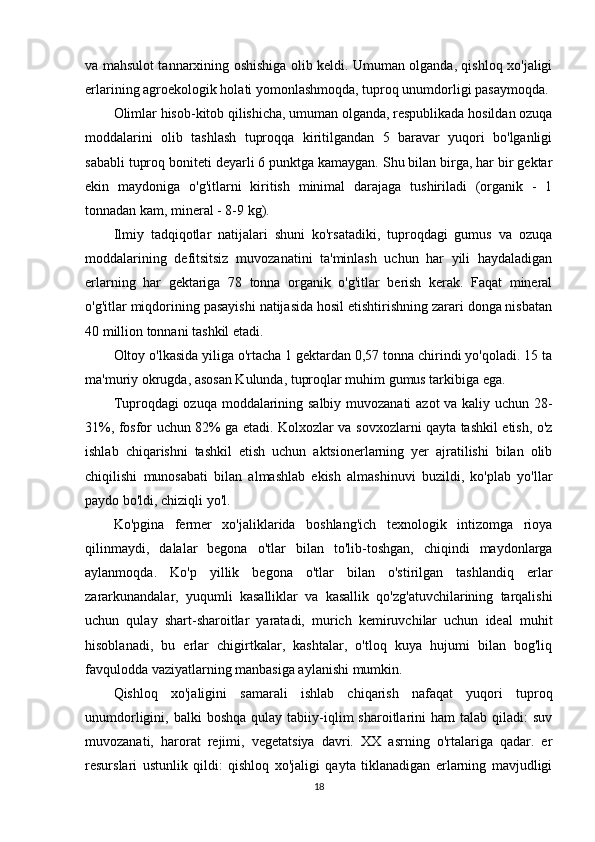 va mahsulot tannarxining oshishiga olib keldi. Umuman olganda, qishloq xo'jaligi
erlarining agroekologik holati yomonlashmoqda, tuproq unumdorligi pasaymoqda. 
Olimlar hisob-kitob qilishicha, umuman olganda, respublikada hosildan ozuqa
moddalarini   olib   tashlash   tuproqqa   kiritilgandan   5   baravar   yuqori   bo'lganligi
sababli tuproq boniteti deyarli 6 punktga kamaygan. Shu bilan birga, har bir gektar
ekin   maydoniga   o'g'itlarni   kiritish   minimal   darajaga   tushiriladi   (organik   -   1
tonnadan kam, mineral - 8-9 kg). 
Ilmiy   tadqiqotlar   natijalari   shuni   ko'rsatadiki,   tuproqdagi   gumus   va   ozuqa
moddalarining   defitsitsiz   muvozanatini   ta'minlash   uchun   har   yili   haydaladigan
erlarning   har   gektariga   78   tonna   organik   o'g'itlar   berish   kerak.   Faqat   mineral
o'g'itlar miqdorining pasayishi natijasida hosil etishtirishning zarari donga nisbatan
40 million tonnani tashkil etadi. 
Oltoy o'lkasida yiliga o'rtacha 1 gektardan 0,57 tonna chirindi yo'qoladi. 15 ta
ma'muriy okrugda, asosan Kulunda, tuproqlar muhim gumus tarkibiga ega. 
Tuproqdagi ozuqa moddalarining salbiy muvozanati  azot va kaliy uchun 28-
31%, fosfor uchun 82% ga etadi. Kolxozlar va sovxozlarni qayta tashkil etish, o'z
ishlab   chiqarishni   tashkil   etish   uchun   aktsionerlarning   yer   ajratilishi   bilan   olib
chiqilishi   munosabati   bilan   almashlab   ekish   almashinuvi   buzildi,   ko'plab   yo'llar
paydo bo'ldi, chiziqli yo'l. 
Ko'pgina   fermer   xo'jaliklarida   boshlang'ich   texnologik   intizomga   rioya
qilinmaydi,   dalalar   begona   o'tlar   bilan   to'lib-toshgan,   chiqindi   maydonlarga
aylanmoqda.   Ko'p   yillik   begona   o'tlar   bilan   o'stirilgan   tashlandiq   erlar
zararkunandalar,   yuqumli   kasalliklar   va   kasallik   qo'zg'atuvchilarining   tarqalishi
uchun   qulay   shart-sharoitlar   yaratadi,   murich   kemiruvchilar   uchun   ideal   muhit
hisoblanadi,   bu   erlar   chigirtkalar,   kashtalar,   o'tloq   kuya   hujumi   bilan   bog'liq
favqulodda vaziyatlarning manbasiga aylanishi mumkin. 
Qishloq   xo'jaligini   samarali   ishlab   chiqarish   nafaqat   yuqori   tuproq
unumdorligini,  balki   boshqa   qulay  tabiiy-iqlim   sharoitlarini  ham   talab  qiladi:   suv
muvozanati,   harorat   rejimi,   vegetatsiya   davri.   XX   asrning   o'rtalariga   qadar.   er
resurslari   ustunlik   qildi:   qishloq   xo'jaligi   qayta   tiklanadigan   erlarning   mavjudligi
18
