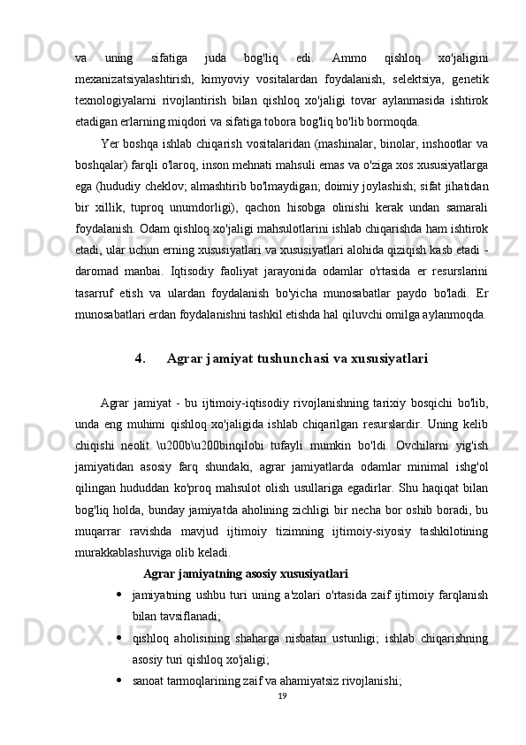 va   uning   sifatiga   juda   bog'liq   edi.   Ammo   qishloq   xo'jaligini
mexanizatsiyalashtirish,   kimyoviy   vositalardan   foydalanish,   selektsiya,   genetik
texnologiyalarni   rivojlantirish   bilan   qishloq   xo'jaligi   tovar   aylanmasida   ishtirok
etadigan erlarning miqdori va sifatiga tobora bog'liq bo'lib bormoqda. 
Yer  boshqa  ishlab  chiqarish  vositalaridan  (mashinalar,  binolar, inshootlar   va
boshqalar) farqli o'laroq, inson mehnati mahsuli emas va o'ziga xos xususiyatlarga
ega (hududiy cheklov; almashtirib bo'lmaydigan; doimiy joylashish; sifat jihatidan
bir   xillik,   tuproq   unumdorligi),   qachon   hisobga   olinishi   kerak   undan   samarali
foydalanish. Odam qishloq xo'jaligi mahsulotlarini ishlab chiqarishda ham ishtirok
etadi, ular uchun erning xususiyatlari va xususiyatlari alohida qiziqish kasb etadi -
daromad   manbai.   Iqtisodiy   faoliyat   jarayonida   odamlar   o'rtasida   er   resurslarini
tasarruf   etish   va   ulardan   foydalanish   bo'yicha   munosabatlar   paydo   bo'ladi.   Er
munosabatlari erdan foydalanishni tashkil etishda hal qiluvchi omilga aylanmoqda.
4. Agrar jamiyat tushunchasi va xususiyatlari
Agrar   jamiyat   -   bu   ijtimoiy-iqtisodiy   rivojlanishning   tarixiy   bosqichi   bo'lib,
unda   eng   muhimi   qishloq   xo'jaligida   ishlab   chiqarilgan   resurslardir.   Uning   kelib
chiqishi   neolit   \u200b\u200binqilobi   tufayli   mumkin   bo'ldi.   Ovchilarni   yig'ish
jamiyatidan   asosiy   farq   shundaki,   agrar   jamiyatlarda   odamlar   minimal   ishg'ol
qilingan   hududdan   ko'proq   mahsulot   olish   usullariga   egadirlar.   Shu   haqiqat   bilan
bog'liq holda, bunday jamiyatda aholining zichligi  bir necha bor oshib boradi, bu
muqarrar   ravishda   mavjud   ijtimoiy   tizimning   ijtimoiy-siyosiy   tashkilotining
murakkablashuviga olib keladi.
Agrar jamiyatning asosiy xususiyatlari 
 jamiyatning   ushbu   turi   uning   a'zolari   o'rtasida   zaif   ijtimoiy   farqlanish
bilan tavsiflanadi; 
 qishloq   aholisining   shaharga   nisbatan   ustunligi;   ishlab   chiqarishning
asosiy turi qishloq xo'jaligi; 
 sanoat tarmoqlarining zaif va ahamiyatsiz rivojlanishi;
19 