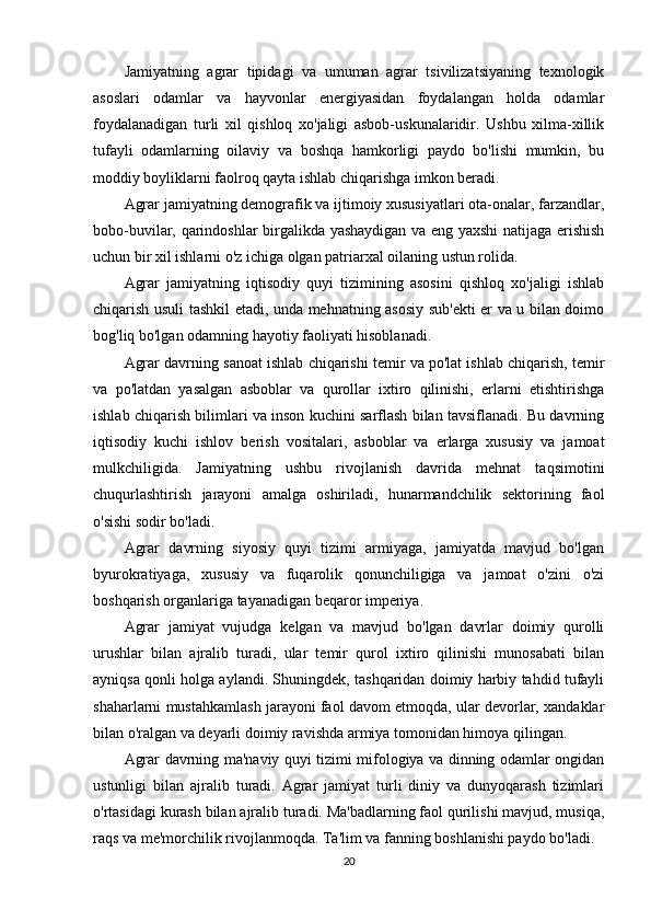Jamiyatning   agrar   tipidagi   va   umuman   agrar   tsivilizatsiyaning   texnologik
asoslari   odamlar   va   hayvonlar   energiyasidan   foydalangan   holda   odamlar
foydalanadigan   turli   xil   qishloq   xo'jaligi   asbob-uskunalaridir.   Ushbu   xilma-xillik
tufayli   odamlarning   oilaviy   va   boshqa   hamkorligi   paydo   bo'lishi   mumkin,   bu
moddiy boyliklarni faolroq qayta ishlab chiqarishga imkon beradi. 
Agrar jamiyatning demografik va ijtimoiy xususiyatlari ota-onalar, farzandlar,
bobo-buvilar, qarindoshlar birgalikda yashaydigan va eng yaxshi natijaga erishish
uchun bir xil ishlarni o'z ichiga olgan patriarxal oilaning ustun rolida. 
Agrar   jamiyatning   iqtisodiy   quyi   tizimining   asosini   qishloq   xo'jaligi   ishlab
chiqarish usuli tashkil etadi, unda mehnatning asosiy sub'ekti er va u bilan doimo
bog'liq bo'lgan odamning hayotiy faoliyati hisoblanadi. 
Agrar davrning sanoat ishlab chiqarishi temir va po'lat ishlab chiqarish, temir
va   po'latdan   yasalgan   asboblar   va   qurollar   ixtiro   qilinishi,   erlarni   etishtirishga
ishlab chiqarish bilimlari va inson kuchini sarflash bilan tavsiflanadi. Bu davrning
iqtisodiy   kuchi   ishlov   berish   vositalari,   asboblar   va   erlarga   xususiy   va   jamoat
mulkchiligida.   Jamiyatning   ushbu   rivojlanish   davrida   mehnat   taqsimotini
chuqurlashtirish   jarayoni   amalga   oshiriladi,   hunarmandchilik   sektorining   faol
o'sishi sodir bo'ladi. 
Agrar   davrning   siyosiy   quyi   tizimi   armiyaga,   jamiyatda   mavjud   bo'lgan
byurokratiyaga,   xususiy   va   fuqarolik   qonunchiligiga   va   jamoat   o'zini   o'zi
boshqarish organlariga tayanadigan beqaror imperiya. 
Agrar   jamiyat   vujudga   kelgan   va   mavjud   bo'lgan   davrlar   doimiy   qurolli
urushlar   bilan   ajralib   turadi,   ular   temir   qurol   ixtiro   qilinishi   munosabati   bilan
ayniqsa qonli holga aylandi. Shuningdek, tashqaridan doimiy harbiy tahdid tufayli
shaharlarni mustahkamlash jarayoni faol davom etmoqda, ular devorlar, xandaklar
bilan o'ralgan va deyarli doimiy ravishda armiya tomonidan himoya qilingan. 
Agrar davrning ma'naviy quyi tizimi mifologiya va dinning odamlar ongidan
ustunligi   bilan   ajralib   turadi.   Agrar   jamiyat   turli   diniy   va   dunyoqarash   tizimlari
o'rtasidagi kurash bilan ajralib turadi. Ma'badlarning faol qurilishi mavjud, musiqa,
raqs va me'morchilik rivojlanmoqda. Ta'lim va fanning boshlanishi paydo bo'ladi. 
20