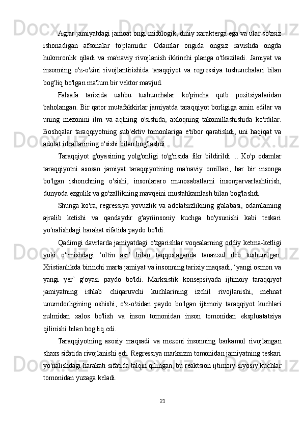 Agrar jamiyatdagi jamoat ongi mifologik, diniy xarakterga ega va ular so'zsiz
ishonadigan   afsonalar   to'plamidir.   Odamlar   ongida   ongsiz   ravishda   ongda
hukmronlik   qiladi   va   ma'naviy   rivojlanish   ikkinchi   planga   o'tkaziladi.   Jamiyat   va
insonning   o'z-o'zini   rivojlantirishida   taraqqiyot   va   regressiya   tushunchalari   bilan
bog'liq bo'lgan ma'lum bir vektor mavjud. 
Falsafa   tarixida   ushbu   tushunchalar   ko'pincha   qutb   pozitsiyalaridan
baholangan. Bir qator mutafakkirlar jamiyatda taraqqiyot borligiga amin edilar va
uning   mezonini   ilm   va   aqlning   o'sishida,   axloqning   takomillashishida   ko'rdilar.
Boshqalar   taraqqiyotning   sub'ektiv   tomonlariga   e'tibor   qaratishdi,   uni   haqiqat   va
adolat ideallarining o'sishi bilan bog'lashdi. 
Taraqqiyot   g'oyasining   yolg'onligi   to'g'risida   fikr   bildirildi   ...   Ko'p   odamlar
taraqqiyotni   asosan   jamiyat   taraqqiyotining   ma'naviy   omillari,   har   bir   insonga
bo'lgan   ishonchning   o'sishi,   insonlararo   munosabatlarni   insonparvarlashtirish,
dunyoda ezgulik va go'zallikning mavqeini mustahkamlash bilan bog'lashdi. 
Shunga  ko'ra,   regressiya   yovuzlik  va   adolatsizlikning   g'alabasi,   odamlarning
ajralib   ketishi   va   qandaydir   g'ayriinsoniy   kuchga   bo'ysunishi   kabi   teskari
yo'nalishdagi harakat sifatida paydo bo'ldi. 
Qadimgi davrlarda jamiyatdagi o'zgarishlar voqealarning oddiy ketma-ketligi
yoki   o'tmishdagi   ‘oltin   asr’   bilan   taqqoslaganda   tanazzul   deb   tushunilgan.
Xristianlikda birinchi marta jamiyat va insonning tarixiy maqsadi, ‘yangi osmon va
yangi   yer’   g'oyasi   paydo   bo'ldi.   Marksistik   konsepsiyada   ijtimoiy   taraqqiyot
jamiyatning   ishlab   chiqaruvchi   kuchlarining   izchil   rivojlanishi,   mehnat
unumdorligining   oshishi,   o'z-o'zidan   paydo   bo'lgan   ijtimoiy   taraqqiyot   kuchlari
zulmidan   xalos   bo'lish   va   inson   tomonidan   inson   tomonidan   ekspluatatsiya
qilinishi bilan bog'liq edi. 
Taraqqiyotning   asosiy   maqsadi   va   mezoni   insonning   barkamol   rivojlangan
shaxs sifatida rivojlanishi edi. Regressiya marksizm tomonidan jamiyatning teskari
yo'nalishdagi harakati sifatida talqin qilingan, bu reaktsion ijtimoiy-siyosiy kuchlar
tomonidan yuzaga keladi. 
21