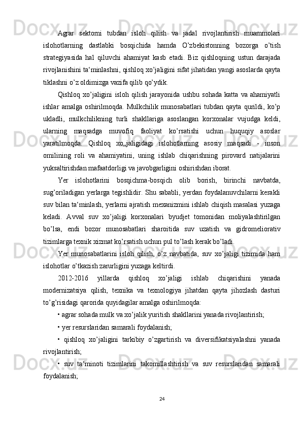 Agrar   sektorni   tubdan   isloh   qilish   va   jadal   rivojlantirish   muammolari
islohotlarning   dastlabki   bosqichida   hamda   O’zbekistonning   bozorga   o’tish
strategiyasida   hal   qiluvchi   ahamiyat   kasb   etadi.   Biz   qishloqning   ustun   darajada
rivojlanishini ta‘minlashni, qishloq xo’jaligini sifat jihatidan yangi asoslarda qayta
tiklashni o’z oldimizga vazifa qilib qo’ydik. 
Qishloq   xo’jaligini   isloh   qilish   jarayonida   ushbu   sohada   katta   va   ahamiyatli
ishlar   amalga   oshirilmoqda.   Mulkchilik   munosabatlari   tubdan   qayta   qurildi,   ko’p
ukladli,   mulkchilikning   turli   shakllariga   asoslangan   korxonalar   vujudga   keldi,
ularning   maqsadga   muvofiq   faoliyat   ko’rsatishi   uchun   huquqiy   asoslar
yaratilmoqda.   Qishloq   xo„jaligidagi   islohotlarning   asosiy   maqsadi   -   inson
omilining   roli   va   ahamiyatini,   uning   ishlab   chiqarishning   pirovard   natijalarini
yuksaltirishdan mafaatdorligi va javobgarligini oshirishdan iborat.
Yer   islohotlarini   bosqichma-bosqich   olib   borish,   birinchi   navbatda,
sug’oriladigan yerlarga tegishlidir. Shu sababli, yerdan foydalanuvchilarni kerakli
suv bilan ta‘minlash, yerlarni ajratish mexanizmini ishlab chiqish masalasi yuzaga
keladi.   Avval   suv   xo’jaligi   korxonalari   byudjet   tomonidan   moliyalashtirilgan
bo’lsa,   endi   bozor   munosabatlari   sharoitida   suv   uzatish   va   gidromeliorativ
tizimlarga texnik xizmat ko’rsatish uchun pul to’lash kerak bo’ladi. 
Yer   munosabatlarini   isloh   qilish,   o’z   navbatida,   suv   xo’jaligi   tizimida   ham
islohotlar o’tkazish zarurligini yuzaga keltirdi. 
2012-2016   yillarda   qishloq   xo’jaligi   ishlab   chiqarishini   yanada
modernizatsiya   qilish,   texnika   va   texnologiya   jihatdan   qayta   jihozlash   dasturi
to’g’risidagi qarorida quyidagilar amalga oshirilmoqda: 
• agrar sohada mulk va xo’jalik yuritish shakllarini yanada rivojlantirish; 
• yer resurslaridan samarali foydalanish; 
•   qishloq   xo’jaligini   tarkibiy   o’zgartirish   va   diversifikatsiyalashni   yanada
rivojlantirish; 
•   suv   ta‘minoti   tizimlarini   takomillashtirish   va   suv   resurslaridan   samarali
foydalanish; 
24