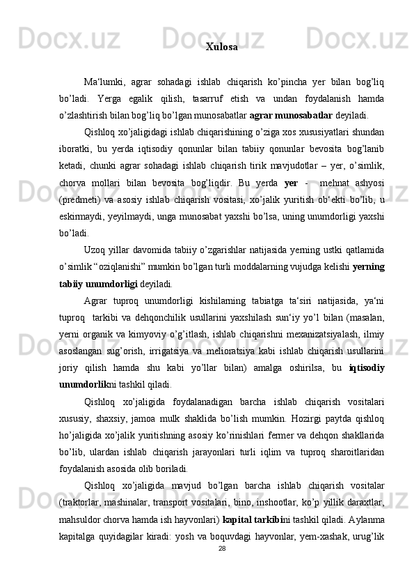 Xulosa
Ma‘lumki,   agrar   sohadagi   ishlab   chiqarish   ko’pincha   yer   bilan   bog’liq
bo’ladi.   Yerga   egalik   qilish,   tasarruf   etish   va   undan   foydalanish   hamda
o’zlashtirish bilan bog’liq bo’lgan munosabatlar  agrar munosabatlar  deyiladi.
Qishloq xo’jaligidagi ishlab chiqarishining o’ziga xos xususiyatlari shundan
iboratki,   bu   yerda   iqtisodiy   qonunlar   bilan   tabiiy   qonunlar   bevosita   bog’lanib
ketadi,   chunki   agrar   sohadagi   ishlab   chiqarish   tirik   mavjudotlar   –   yer,   o’simlik,
chorva   mollari   bilan   bevosita   bog’liqdir.   Bu   yerda   yer   -     mehnat   ashyosi
(predmeti)   va   asosiy   ishlab   chiqarish   vositasi,   xo’jalik   yuritish   ob‘ekti   bo’lib,   u
eskirmaydi, yeyilmaydi, unga munosabat yaxshi bo’lsa, uning unumdorligi yaxshi
bo’ladi.
Uzoq yillar  davomida tabiiy o’zgarishlar  natijasida yerning ustki  qatlamida
o’simlik “oziqlanishi” mumkin bo’lgan turli moddalarning vujudga kelishi  yerning
tabiiy unumdorligi  deyiladi . 
Agrar   tuproq   unumdorligi   kishilarning   tabiatga   ta‘siri   natijasida,   ya‘ni
tuproq     tarkibi   va   dehqonchilik   usullarini   yaxshilash   sun‘iy   yo’l   bilan   (masalan,
yerni   organik   va   kimyoviy   o’g’itlash,   ishlab   chiqarishni   mexanizatsiyalash,   ilmiy
asoslangan   sug’orish,   irrigatsiya   va   melioratsiya   kabi   ishlab   chiqarish   usullarini
joriy   qilish   hamda   shu   kabi   yo’llar   bilan)   amalga   oshirilsa,   bu   iqtisodiy
unumdorlik ni tashkil qiladi.
Qishloq   xo’jaligida   foydalanadigan   barcha   ishlab   chiqarish   vositalari
xususiy,   shaxsiy,   jamoa   mulk   shaklida   bo’lish   mumkin.   Hozirgi   paytda   qishloq
ho’jaligida xo’jalik yuritishning asosiy ko’rinishlari fermer va dehqon shakllarida
bo’lib,   ulardan   ishlab   chiqarish   jarayonlari   turli   iqlim   va   tuproq   sharoitlaridan
foydalanish asosida olib boriladi. 
Qishloq   xo’jaligida   mavjud   bo’lgan   barcha   ishlab   chiqarish   vositalar
(traktorlar,   mashinalar,   transport   vositalari,   bino,   inshootlar,   ko’p   yillik   daraxtlar,
mahsuldor chorva hamda ish hayvonlari)  kapital tarkibi ni tashkil qiladi. Aylanma
kapitalga   quyidagilar   kiradi:   yosh   va   boquvdagi   hayvonlar,   yem-xashak,   urug’lik
28
