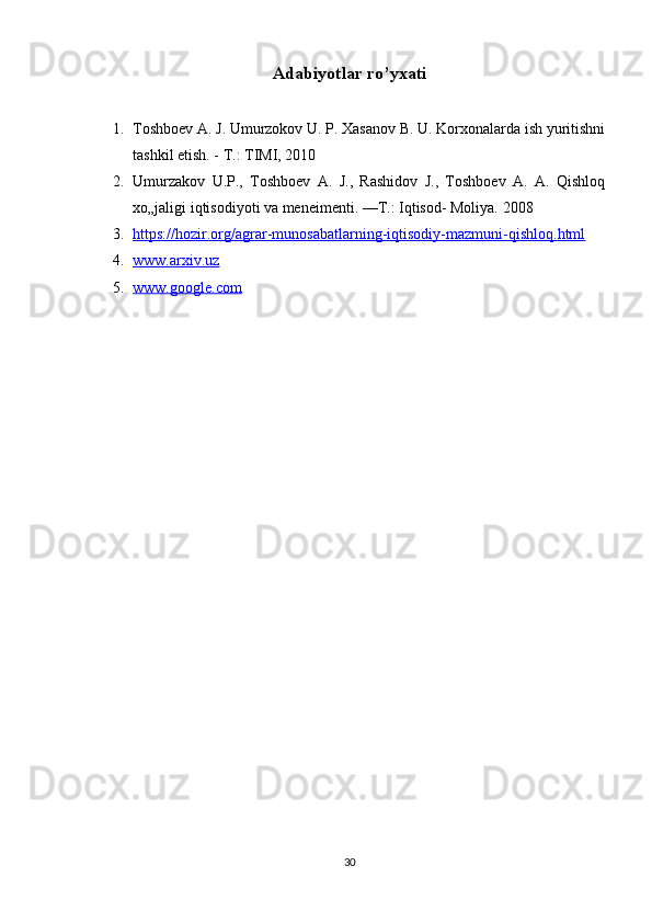 Adabiyotlar ro’yxati
1. Toshboev A. J. Umurzokov U. P. Xasanov B. U. Korxonalarda ish yuritishni
tashkil etish. - T.: TIMI, 2010
2. Umurzakov   U.P.,   Toshboev   A.   J.,   Rashidov   J.,   Toshboev   A.   A.   Qishloq
xo„jaligi iqtisodiyoti va meneimenti. —T.: Iqtisod- Moliya.  2008
3. https    ://    hozir    .   org    /   agrar    -   munosabatlarning    -   iqtisodiy    -   mazmuni    -   qishloq    .   html   
4. www.arxiv.uz     
5. www.google.com     
30