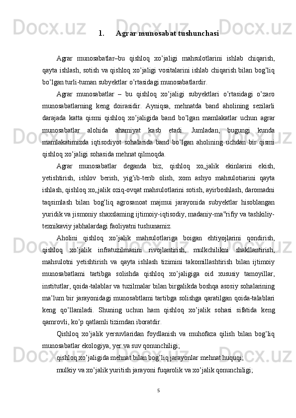 1. Agrar munosabat tushunchasi
Agrar   munosabatlar–bu   qishloq   xo’jaligi   mahsulotlarini   ishlab   chiqarish,
qayta ishlash, sotish va qishloq xo’jaligi vositalarini ishlab chiqarish bilan bog’liq
bo’lgan turli-tuman subyektlar o’rtasidagi munosabatlardir.
Agrar   munosabatlar   –   bu   qishloq   xo’jaligi   subyektlari   o’rtasidagi   o’zaro
munosabatlarning   keng   doirasidir.   Ayniqsa,   mehnatda   band   aholining   sezilarli
darajada   katta   qismi   qishloq   xo’jaligida   band   bo’lgan   mamlakatlar   uchun   agrar
munosabatlar   alohida   ahamiyat   kasb   etadi.   Jumladan,   bugungi   kunda
mamlakatimizda   iqtisodiyot   sohalarida   band   bo’lgan   aholining   uchdan   bir   qismi
qishloq xo’jaligi sohasida mehnat qilmoqda.
Agrar   munosabatlar   deganda   biz,   qishloq   xo„jalik   ekinlarini   ekish,
yetishtirish,   ishlov   berish,   yig’ib-terib   olish,   xom   ashyo   mahsulotiarini   qayta
ishlash, qishloq xo„jalik oziq-ovqat mahsulotlarini sotish, ayirboshlash, daromadni
taqsimlash   bilan   bog’liq   agrosanoat   majmui   jarayonida   subyektlar   hisoblangan
yuridik va jismoniy shaxslaming ijtimoiy-iqtisodiy, madaniy-ma rifiy va tashkiliy-‟
texnikaviy jabhalardagi faoliyatni tushunamiz. 
Aholini   qishloq   xo’jalik   mahsulotlariga   boigan   ehtiyojlarini   qondirish,
qishloq   xo’jalik   infratuzilmasini   rivojlantirish,   mulkchilikni   shakllantirish,
mahsulotni   yetishtirish   va   qayta   ishlash   tizimini   takomillashtirish   bilan   ijtimoiy
munosabatlami   tartibga   solishda   qishloq   xo’jaligiga   oid   xususiy   tamoyillar,
institutlar, qoida-talablar va tuzilmalar bilan birgalikda boshqa asosiy sohalarining
ma’lum bir jarayonidagi  munosabtlami tartibga solishga qaratilgan qoida-talablari
keng   qo’llaniladi.   Shuning   uchun   ham   qishloq   xo’jalik   sohasi   sifatida   keng
qamrovli, ko’p qatlamli tizimdan iboratdir. 
Qishloq   xo’jalik   yersuvlaridan   foydlanish   va   muhofaza   qilish   bilan   bog’liq
munosabatlar ekologiya, yer va suv qonunchiligi; 
qishloq xo’jaligida mehnat bilan bog’liq jarayonlar mehnat huquqi; 
mulkiy va xo’jalik yuritish jarayoni fuqarolik va xo’jalik qonunchiligi; 
5