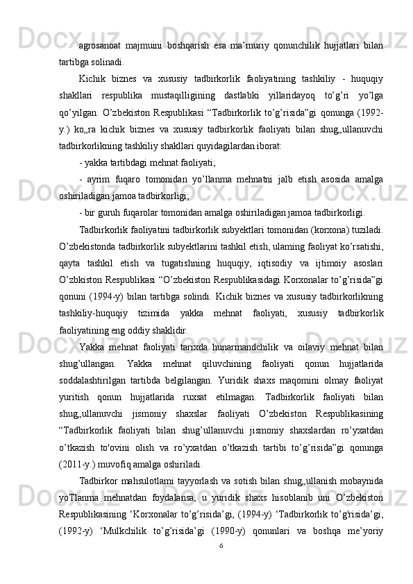 agrosanoat   majmuini   boshqarish   esa   ma’muriy   qonunchilik   hujjatlari   bilan
tartibga solinadi. 
Kichik   biznes   va   xususiy   tadbirkorlik   faoliyatining   tashkiliy   -   huquqiy
shakllari   respublika   mustaqilligining   dastlabki   yillaridayoq   to’g’ri   yo’lga
qo’yilgan.   O’zbekiston   Respublikasi   “Tadbirkorlik   to’g’risida”gi   qonunga   (1992-
y.)   ko„ra   kichik   biznes   va   xususiy   tadbirkorlik   faoliyati   bilan   shug„ullanuvchi
tadbirkorlikning tashkiliy shakllari quyidagilardan iborat: 
- yakka tartibdagi mehnat faoliyati; 
-   ayrim   fuqaro   tomonidan   yo’llanma   mehnatni   jalb   etish   asosida   amalga
oshiriladigan jamoa tadbirkorligi; 
- bir guruh fuqarolar tomonidan amalga oshiriladigan jamoa tadbirkorligi.
Tadbirkorlik faoliyatini tadbirkorlik subyektlari tomonidan (korxona) tuziladi.
O’zbekistonda tadbirkorlik subyektlarini tashkil etish, ulaming faoliyat ko’rsatishi,
qayta   tashkil   etish   va   tugatishning   huquqiy,   iqtisodiy   va   ijtimoiy   asoslari
O’zbkiston Respublikasi “O’zbekiston Respublikasidagi Korxonalar to’g’risida”gi
qonuni   (1994-y)   bilan   tartibga   solindi.   Kichik   biznes   va   xususiy   tadbirkorlikning
tashkiliy-huquqiy   tizimida   yakka   mehnat   faoliyati,   xususiy   tadbirkorlik
faoliyatining eng oddiy shaklidir. 
Yakka   mehnat   faoliyati   tarixda   hunarmandchilik   va   oilaviy   mehnat   bilan
shug’ullangan.   Yakka   mehnat   qiluvchining   faoliyati   qonun   hujjatlarida
soddalashtirilgan   tartibda   belgilangan.   Yuridik   shaxs   maqomini   olmay   faoliyat
yuritish   qonun   hujjatlarida   ruxsat   etilmagan.   Tadbirkorlik   faoliyati   bilan
shug„ullanuvchi   jismoniy   shaxslar   faoliyati   O’zbekiston   Respublikasining
“Tadbirkorlik   faoliyati   bilan   shug’ullanuvchi   jismoniy   shaxslardan   ro’yxatdan
o’tkazish   to'ovini   olish   va   ro’yxatdan   o’tkazish   tartibi   to’g’risida”gi   qonunga
(2011-y.) muvofiq amalga oshiriladi. 
Tadbirkor   mahsulotlami   tayyorlash   va   sotish   bilan   shug„ullanish   mobaynida
yoTlanma   mehnatdan   foydalansa,   u   yuridik   shaxs   hisoblanib   uni   O’zbekiston
Respublikasining  ‘Korxonalar  to’g’risida’gi,  (1994-y)   ‘Tadbirkorlik  to’g'risida’gi,
(1992-y)   ‘Mulkchilik   to’g’risida’gi   (1990-y)   qonunlari   va   boshqa   me’yoriy
6