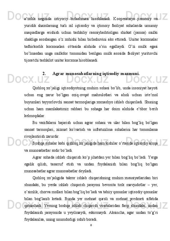 a’zolik   negizida   ixtiyoriy   birlashmasi   hisoblanadi.   Kooperatsiya   jismoniy   va
yuridik   shaxslarning   turli   xil   iqtisodiy   va   ijtimoiy   faoliyat   sohalarida   umumiy
maqsadlarga   erishish   uchun   tashkiliy   rasmiylashtirilgan   shirkat   (jamoa)   mulki
shakliga   asoslangan   o’z   xohishi   bilan   birlashuvini   aks   ettiradi.   Unitar   korxonalar
tadbirkorlik   korxonalari   o'rtasida   alohida   o’rin   egallaydi.   O’zi   mulk   egasi
bo’lmasdan   unga   mulkdor   tomonidan   berilgan   mulk   asosida   faoliyat   yurituvchi
tijoratchi tashkilot unitar korxona hisoblanadi.
2. Agrar munosabatlarning iqtisodiy mazmuni.
Qishloq xo’jaligi iqtisodiyotning muhim sohasi  bo’lib, unda insoniyat hayoti
uchun   eng   zarur   bo’lgan   oziq-ovqat   mahsulotlari   va   aholi   uchun   ist е ’mol
buyumlari tayyorlovchi sanoat tarmoqlariga xomashyo ishlab chiqariladi. Shuning
uchun   ham   mamlakatimiz   rahbari   bu   sohaga   har   doim   alohida   e’tibor   b е rib
k е lmoqdalar.
Bu   vazifalarni   bajarish   uchun   agrar   sohani   va   ular   bilan   bog’liq   bo’lgan
sanoat   tarmoqlari,   xizmat   ko’rsatish   va   infratuzilma   sohalarini   har   tomonlama
rivojlantirish zarurdir.
Boshqa sohalar kabi qishloq xo’jaligida ham kishilar o’rtasida iqtisodiy aloqa
va munosabatlar sodir bo’ladi.
Agrar  sohada ishlab chiqarish ko’p jihatdan yer  bilan bog’liq bo’ladi. Yerga
egalik   qilish,   tasarruf   etish   va   undan   foydalanish   bilan   bog’liq   bo’lgan
munosabatlar agrar munosabatlar d е yiladi.
Qishloq   xo’jaligida   takror   ishlab   chiqarishning   muhim   xususiyatlaridan   biri
shundaki ,   bu   yerda   ishlab   chiqarish   jarayoni   b е vosita   tirik   mavjudotlar   –   yer,
o’simlik, chorva mollari bilan bog’liq bo’ladi va tabiiy qonunlar iqtisodiy qonunlar
bilan   bog’lanib   k е tadi.   Bunda   yer   m е hnat   quroli   va   m е hnat   pr е dm е ti   sifatida
qatnashadi.   Yerning   boshqa   ishlab   chiqarish   vositalaridan   farqi   shundaki,   undan
foydalanish   jarayonida   u   yeyilmaydi,   eskirmaydi.   Aksincha,   agar   undan   to’g’ri
foydalanilsa, uning unumdorligi oshib boradi.
8