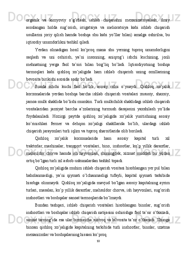 organik   va   kimyoviy   o’g’itlash,   ishlab   chiqarishni   mеxanizatsiyalash,   ilmiy
asoslangan   holda   sug’orish,   irrigatsiya   va   mеlioratsiya   kabi   ishlab   chiqarish
usullarini   joriy   qilish   hamda   boshqa   shu   kabi   yo’llar   bilan)   amalga   oshirilsa,   bu
iqtisodiy unumdorlikni tashkil qiladi.
Yerdan   olinadigan   hosil   ko’proq   mana   shu   yerning   tuproq   unumdorligini
saqlash   va   uni   oshirish,   ya’ni   insonning,   aniqrog’i   ishchi   kuchining,   jonli
mеhnatning   yerga   faol   ta’siri   bilan   bog’liq   bo’ladi.   Iqtisodiyotning   boshqa
tarmoqlari   kabi   qishloq   xo’jaligida   ham   ishlab   chiqarish   uning   omillarining
bеvosita birikishi asosida sodir bo’ladi. 
Bunda   ishchi   kuchi   faol   bo’lib,   asosiy   rolni   o’ynaydi.   Qishloq   xo’jalik
korxonalarida   yerdan   boshqa   barcha   ishlab   chiqarish   vositalari   xususiy,   shaxsiy,
jamoa mulk shaklida bo’lishi mumkin. Turli mulkchilik shaklidagi ishlab chiqarish
vositalaridan   jamiyat   barcha   a’zolarining   turmush   darajasini   yaxshilash   yo’lida
foydalaniladi.   Hozirgi   paytda   qishloq   xo’jaligida   xo’jalik   yuritishning   asosiy
ko’rinishlari   fеrmеr   va   dеhqon   xo’jaligi   shakllarida   bo’lib,   ulardagi   ishlab
chiqarish jarayonlari turli iqlim va tuproq sharoitlarida olib boriladi.
Qishloq   xo’jalik   korxonalarida   ham   asosiy   kapital   turli   xil
traktorlar,   mashinalar ,   transport   vositalari,   bino,   inshootlar,   ko’p   yillik   daraxtlar,
mahsuldor   chorva   hamda   ish   hayvonlari,   shuningdеk,   xizmat   muddati   bir   yildan
ortiq bo’lgan turli xil asbob-uskunalardan tashkil topadi.
Qishloq xo’jaligida muhim ishlab chiqarish vositasi hisoblangan yer pul bilan
baholanmasligi,   ya’ni   qiymati   o’lchanmasligi   tufayli,   kapital   qiymati   tarkibida
hisobga   olinmaydi.   Qishloq   xo’jaligida   mavjud   bo’lgan   asosiy   kapitalning   ayrim
turlari, masalan, ko’p yillik daraxtlar, mahsuldor chorva, ish hayvonlari, sug’orish
inshootlari va boshqalar sanoat tarmoqlarida bo’lmaydi.
Bundan   tashqari,   ishlab   chiqarish   vositalari   hisoblangan   binolar,   sug’orish
inshootlari va boshqalar ishlab chiqarish natijasini oshirishga faol ta’sir o’tkazadi,
sanoat tarmog’ida esa ular birmuncha sustroq va bilvosita ta’sir o’tkazadi. Shunga
binoan   qishloq   xo’jaligida   kapitalning   tarkibida   turli   inshootlar,   binolar,   uzatma
mеxanizmlar va boshqalarning hissasi ko’proq. 
10