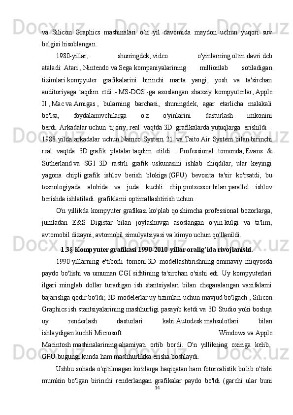 va   Silicon   Graphics   mashinalari   o n   yil   davomida   maydon   uchun   yuqori   suvʻ
belgisi hisoblangan.
1980-yillar,   shuningdek,   video   o'yinlarning   oltin   davri   deb
ataladi:   Atari   ,   Nintendo   va   Sega   kompaniyalarining   millionlab   sotiladigan
tizimlari   kompyuter   grafikalarini   birinchi   marta   yangi,   yosh   va   ta'sirchan
auditoriyaga   taqdim   etdi   -   MS-DOS   -ga   asoslangan   shaxsiy   kompyuterlar,   Apple
II   ,   Mac   va   Amigas   ,   bularning   barchasi,   shuningdek,   agar   etarlicha   malakali
bo'lsa,   foydalanuvchilarga   o'z   o'yinlarini   dasturlash   imkonini
berdi.   Arkadalar   uchun   tijoriy,   real   vaqtda   3D   grafikalarda   yutuqlarga   erishildi   .
1988 yilda  arkadalar  uchun   Namco  System  21     va   Taito   Air   System   bilan   birinchi
real   vaqtda   3D   grafik   platalar   taqdim   etildi   .     Professional   tomonda,   Evans   &
Sutherland   va   SGI   3D   rastrli   grafik   uskunasini   ishlab   chiqdilar,   ular   keyingi
yagona   chipli   grafik   ishlov   berish   blokiga   (GPU)   bevosita   ta'sir   ko'rsatdi,   bu
texnologiyada   alohida   va   juda   kuchli   chip   protsessor   bilan   parallel   ishlov
berishda   ishlatiladi. grafiklarni optimallashtirish uchun.
O'n yillikda kompyuter grafikasi ko'plab qo'shimcha professional bozorlarga,
jumladan   E&S   Digistar   bilan   joylashuvga   asoslangan   o'yin-kulgi   va   ta'lim,
avtomobil dizayni, avtomobil simulyatsiyasi va kimyo uchun qo'llanildi.
1.3 §  Kompyuter grafikasi 1990-2010 yillar oralig’ida rivojlanishi.
1990-yillarning   e'tiborli   tomoni   3D   modellashtirishning   ommaviy   miqyosda
paydo bo'lishi  va umuman CGI sifatining ta'sirchan o'sishi  edi. Uy kompyuterlari
ilgari   minglab   dollar   turadigan   ish   stantsiyalari   bilan   chegaralangan   vazifalarni
bajarishga qodir bo'ldi;   3D modelerlar   uy tizimlari uchun mavjud bo'lgach ,   Silicon
Graphics   ish stantsiyalarining mashhurligi pasayib ketdi va   3D Studio yoki boshqa
uy   renderlash   dasturlari   kabi   Autodesk   mahsulotlari   bilan
ishlaydigan   kuchli   Microsoft   Windows   va   Apple
Macintosh   mashinalarining   ahamiyati   ortib   bordi.   O'n   yillikning   oxiriga   kelib,  
GPU   bugungi kunda ham mashhurlikka erisha boshlaydi.
Ushbu sohada o'qitilmagan ko'zlarga haqiqatan ham   fotorealistik   bo'lib o'tishi
mumkin   bo'lgan   birinchi   renderlangan   grafikalar   paydo   bo'ldi   (garchi   ular   buni
14 