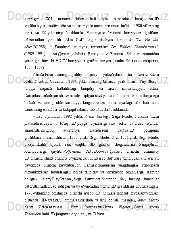 o'qitilgan   CGI   rassomi   bilan   hali   qila   olmasalar   ham)   va   3D
grafika   o'yin   ,   multimedia   va   animatsiyada   ancha   mashhur   bo'ldi   .   1980-yillarning
oxiri   va   90-yillarning   boshlarida   Frantsiyada   birinchi   kompyuter   grafikasi
teleseriallari   yaratildi:   Mac   Guff   Ligne   studiyasi   tomonidan   "La   Vie   des
bêtes"   (1988),   "   Fantôme"   studiyasi   tomonidan   "Les   Fables   Géométriques   "
(1989–1991)   ,   va   Quarxs   ,   Moris   Benayoun   va   Fransua   Schuiten   tomonidan
yaratilgan birinchi HDTV kompyuter grafika seriyasi   (studio ZA ishlab chiqarish,
1990–1993).
Filmda   Pixar   o'zining   jiddiy   tijoriy   yuksalishini   bu   davrda   Edvin
Ketmull   ostida   boshladi   ,   1995   yilda   o'zining   birinchi   yirik   filmi   -   Toy   Story   -
to'qqiz   raqamli   kattalikdagi   tanqidiy   va   tijorat   muvaffaqiyati   bilan.
Dasturlashtiriladigan   shaderni   ixtiro qilgan studiya   ko'plab animatsion xitlarga ega
bo'ladi   va   uning   oldindan   tayyorlangan   video   animatsiyadagi   ishi   hali   ham
sanoatning etakchisi va tadqiqot izlarini to'xtatuvchi hisoblanadi.
Video   o'yinlarda,   1992   yilda,   Virtua   Racing   ,   Sega   Model   1   arcade   tizim
platasida   ishlaydi   ,   to'liq   3D   poyga   o'yinlariga   asos   soldi   va   video   o'yinlar
sanoatida   kengroq   auditoriya   orasida   real   vaqtda   3D   poligonal
grafiklarni   ommalashtirdi   .   1993   yilda   Sega   Model   2   va   1996   yilda   Sega   Model
3   keyinchalik   tijorat,   real   vaqtda   3D   grafika   chegaralarini   kengaytirdi.
Kompyuterga   qaytib,   Volfenstein   3D   ,   Doom   va   Quake   ,   birinchi   ommaviy
3D   birinchi  shaxs otishma o yinlaridan uchtasiʻ   id Software   tomonidan shu o n yil	ʻ
davomida   birinchi   navbatda   Jon   Karmak   tomonidan   yangilangan     renderlash
mexanizmidan   foydalangan   holda   tanqidiy   va   ommabop   olqishlarga   sazovor
bo lgan.	
ʻ   .   Sony   PlayStation   ,   Sega   Saturn   va   Nintendo   64   ,   boshqa   konsollar
qatorida, millionlab sotilgan va uy o'yinchilari uchun 3D grafiklarni ommalashgan.
1990-yillarning   oxirlarida   birinchi   avlod   3D   nomlari   konsol   foydalanuvchilari
o rtasida   3D-grafikani   ommalashtirishda   ta sirli   bo ldi,   masalan,
ʻ ʼ ʻ   Super   Mario
64   va   Zelda   afsonasi   :   Vaqt   Okarina   va   Virtua   Fighter   ,   Battle   Arena
Toshinden   kabi 3D   jangovar o yinlar.	
ʻ   , va   Tekken   .
15 