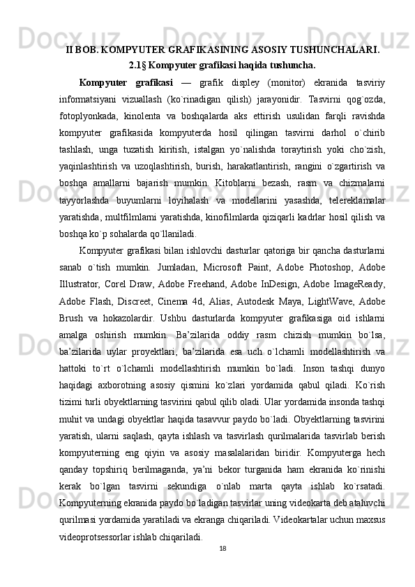 II BOB.  KOMPYUTER GRAFIKASINING ASOSIY TUSHUNCHALARI .
2.1 §  Kompyuter grafikasi haqida tushuncha.
Kompyuter   grafikasi   —   grafik   displey   (monitor)   ekranida   tasviriy
informatsiyani   vizuallash   (ko`rinadigan   qilish)   jarayonidir.   Tasvirni   qog`ozda,
fotoplyonkada,   kinolenta   va   boshqalarda   aks   ettirish   usulidan   farqli   ravishda
kompyuter   grafikasida   kompyuterda   hosil   qilingan   tasvirni   darhol   o`chirib
tashlash,   unga   tuzatish   kiritish,   istalgan   yo`nalishda   toraytirish   yoki   cho`zish,
yaqinlashtirish   va   uzoqlashtirish,   burish,   harakatlantirish,   rangini   o`zgartirish   va
boshqa   amallarni   bajarish   mumkin.   Kitoblarni   bezash,   rasm   va   chizmalarni
tayyorlashda   buyumlarni   loyihalash   va   modellarini   yasashda,   telereklamalar
yaratishda, multfilmlarni yaratishda, kinofilmlarda qiziqarli kadrlar hosil qilish va
boshqa ko`p sohalarda qo`llaniladi.
Kompyuter grafikasi bilan ishlovchi dasturlar qatoriga bir qancha dasturlarni
sanab   o`tish   mumkin.   Jumladan,   Microsoft   Paint,   Adobe   Photoshop,   Adobe
Illustrator,   Corel   Draw,   Adobe   Freehand,   Adobe   InDesign,   Adobe   ImageReady,
Adobe   Flash,   Discreet,   Cinema   4d,   Alias,   Autodesk   Maya,   LightWave,   Adobe
Brush   va   hokazolardir.   Ushbu   dasturlarda   kompyuter   grafikasiga   oid   ishlarni
amalga   oshirish   mumkin.   Ba’zilarida   oddiy   rasm   chizish   mumkin   bo`lsa,
ba’zilarida   uylar   proyektlari,   ba’zilarida   esa   uch   o`lchamli   modellashtirish   va
hattoki   to`rt   o`lchamli   modellashtirish   mumkin   bo`ladi.   Inson   tashqi   dunyo
haqidagi   axborotning   asosiy   qismini   ko`zlari   yordamida   qabul   qiladi.   Ko`rish
tizimi turli obyektlarning tasvirini qabul qilib oladi. Ular yordamida insonda tashqi
muhit va undagi obyektlar haqida tasavvur paydo bo`ladi. Obyektlarning tasvirini
yaratish,   ularni   saqlash,   qayta   ishlash   va   tasvirlash   qurilmalarida   tasvirlab   berish
kompyuterning   eng   qiyin   va   asosiy   masalalaridan   biridir.   Kompyuterga   hech
qanday   topshiriq   berilmaganda,   ya’ni   bekor   turganida   ham   ekranida   ko`rinishi
kerak   bo`lgan   tasvirni   sekundiga   o`nlab   marta   qayta   ishlab   ko`rsatadi.
Kompyuterning ekranida paydo bo`ladigan tasvirlar uning videokarta deb ataluvchi
qurilmasi yordamida yaratiladi va ekranga chiqariladi. Videokartalar uchun maxsus
videoprotsessorlar ishlab chiqariladi.
18 