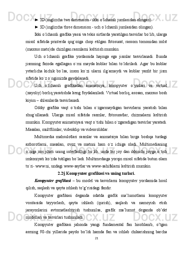 ► 2D (inglizcha two dimension - ikki o`lchamli jumlasidan olingan).
► 3D (inglizcha three dimension - uch o`lchamli jumlasidan olingan).
Ikki o`lchamli grafika yassi va tekis sirtlarda yaratilgan tasvirlar bo`lib, ularga
misol   sifatida   printerda   qog`ozga   chop   etilgan   fotosurat,   rassom   tomonidan   xolst
(maxsus mato)da chizilgan rasmlarni keltirish mumkin.
Uch   o`lchamli   grafika   yordamida   hajmga   ega   jismlar   tasvirlanadi.   Bunda
jismning   fazoda   egallagan   o`rni   mayda   kublar   bilan   to`ldiriladi.   Agar   bu   kublar
yetarlicha   kichik   bo`lsa,   inson   ko`zi   ularni   ilg`amaydi   va   kublar   yaxlit   bir   jism
sifatida ko`z o`ngimizda gavdalanadi.
Uch   o`lchamli   grafikadan   animatsiya,   kompyuter   o`yinlari   va   virtual
(xayoliy) borliq yaratishda keng foydalaniladi. Virtual borliq, asosan, maxsus bosh
kiyim – shlemlarda tasvirlanadi.
Oddiy   grafika   vaqt   o`tishi   bilan   o`zgarmaydigan   tasvirlarni   yaratish   bilan
shug`ullanadi.   Ularga   misol   sifatida   rasmlar,   fotosuratlar,   chizmalarni   keltirish
mumkin. Kompyuter animatsiyasi vaqt o`tishi bilan o`zgaradigan tasvirlar yaratadi.
Masalan, multfilmlar, videoklip va videoroliklar.
Multimedia   mahsulotlari   rasmlar   va   animatsiya   bilan   birga   boshqa   turdagi
axborotlarni,   masalan,   ovoz   va   matnni   ham   o`z   ichiga   oladi.   Multimedianing
o`ziga  xos  jihati  uning  interfaolligi  bo`lib, unda  bir   joy dan  ikkinchi  joyga  o`tish
imkoniyati ko`zda tutilgan bo`ladi. Multimediaga yorqin misol sifatida butun olam
to`ri- www ni, undagi www-saytlar va www-sahifalarni keltirish mumkin.
2.2§ Kompyuter grafikasi va uning turlari.
Kompyuter   grafikasi   –   bu   model   va   tasvirlarni   kompyuter   yordamida   hosil
qilish, saqlash va qayta ishlash to’g’risidagi fandir.
Kompyuter   grafikasi   deganda   odatda   grafik   ma’lumotlarni   kompyuter
vositasida   tayyorlash,   qayta   ishlash   (qurish),   saqlash   va   namoyish   etish
jarayonlarini   avtomatlashtirish   tushunilsa,   grafik   ma’lumot   deganda   ob’ekt
modellari va tasvirlari tushuniladi.
Kompyuter   grafikasi   jahonda   yangi   fundamental   fan   hisoblanib,   o’tgan
asrning   90-chi   yillarida   paydo   bo’ldi   hamda   fan   va   ishlab   chikarishning   barcha
21 