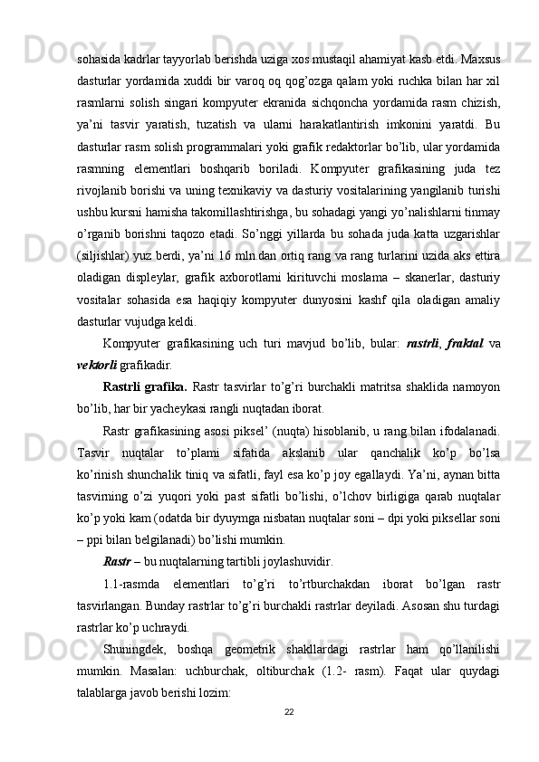 sohasida kadrlar tayyorlab berishda uziga xos mustaqil ahamiyat kasb etdi. Maxsus
dasturlar yordamida xuddi bir varoq oq qog’ozga qalam yoki ruchka bilan har xil
rasmlarni   solish   singari   kompyuter   ekranida   sichqoncha   yordamida   rasm   chizish,
ya’ni   tasvir   yaratish,   tuzatish   va   ularni   harakatlantirish   imkonini   yaratdi.   Bu
dasturlar rasm solish programmalari yoki grafik redaktorlar bo’lib, ular yordamida
rasmning   elementlari   boshqarib   boriladi.   Kompyuter   grafikasining   juda   tez
rivojlanib borishi va uning texnikaviy va dasturiy vositalarining yangilanib turishi
ushbu kursni hamisha takomillashtirishga, bu sohadagi yangi yo’nalishlarni tinmay
o’rganib   borishni   taqozo   etadi.   So’nggi   yillarda   bu   sohada   juda   katta   uzgarishlar
(siljishlar) yuz berdi, ya’ni 16 mln.dan ortiq rang va rang turlarini uzida aks ettira
oladigan   displeylar,   grafik   axborotlarni   kirituvchi   moslama   –   skanerlar,   dasturiy
vositalar   sohasida   esa   haqiqiy   kompyuter   dunyosini   kashf   qila   oladigan   amaliy
dasturlar vujudga keldi.
Kompyuter   grafikasining   uch   turi   mavjud   bo’lib,   bular:   rastrli ,   fraktal   va
vektorli  grafikadir.
Rastrli   grafika.   Rastr   tasvirlar   to’g’ri   burchakli   matritsa   shaklida   namoyon
bo’lib, har bir yacheykasi rangli nuqtadan iborat.
Rastr grafikasining asosi piksel’ (nuqta) hisoblanib, u rang bilan ifodalanadi.
Tasvir   nuqtalar   to’plami   sifatida   akslanib   ular   qanchalik   ko’p   bo’lsa
ko’rinish shunchalik tiniq va sifatli, fayl esa ko’p joy egallaydi. Ya’ni, aynan bitta
tasvirning   o’zi   yuqori   yoki   past   sifatli   bo’lishi,   o’lchov   birligiga   qarab   nuqtalar
ko’p yoki kam (odatda bir dyuymga nisbatan nuqtalar soni – dpi yoki piksellar soni
– ppi bilan belgilanadi) bo’lishi mumkin.
Rastr  – bu nuqtalarning tartibli joylashuvidir.
1.1-rasmda   elementlari   to’g’ri   to’rtburchakdan   iborat   bo’lgan   rastr
tasvirlangan. Bunday rastrlar to’g’ri burchakli rastrlar deyiladi. Asosan shu turdagi
rastrlar ko’p uchraydi.
Shuningdek,   boshqa   geometrik   shakllardagi   rastrlar   ham   qo’llanilishi
mumkin.   Masalan:   uchburchak,   oltiburchak   (1.2-   rasm).   Faqat   ular   quydagi
talablarga javob berishi lozim:
22 