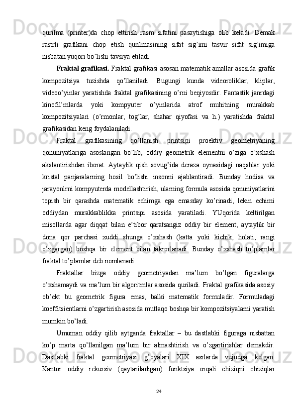 qurilma   (printer)da   chop   ettirish   rasm   sifatini   pasaytishiga   olib   keladi.   Demak
rastrli   grafikani   chop   etish   qurilmasining   sifat   sig’imi   tasvir   sifat   sig’imiga
nisbatan yuqori bo’lishi tavsiya etiladi.
Fraktal grafikasi.   Fraktal grafikasi asosan matematik amallar asosida grafik
kompozitsiya   tuzishda   qo’llaniladi.   Bugungi   kunda   videoroliklar,   kliplar,
videoo’yinlar   yaratishda   fraktal   grafikasining   o’rni   beqiyosdir.   Fantastik   janrdagi
kinofil’mlarda   yoki   kompyuter   o’yinlarida   atrof   muhitning   murakkab
kompozitsiyalari   (o’rmonlar,   tog’lar,   shahar   qiyofasi   va   h.)   yaratishda   fraktal
grafikasidan keng foydalaniladi.
Fraktal   grafikasining   qo’llanish   printsipi   proektiv   geometriyaning
qonuniyatlariga   asoslangan   bo’lib,   oddiy   geometrik   elementni   o’ziga   o’xshash
akslantirishdan   iborat.   Aytaylik   qish   sovug’ida   deraza   oynasidagi   naqshlar   yoki
kristal   panjaralarning   hosil   bo’lishi   insonni   ajablantiradi.   Bunday   hodisa   va
jarayonlrni kompyuterda modellashtirish, ularning formula asosida qonuniyatlarini
topish   bir   qarashda   matematik   echimga   ega   emasday   ko’rinadi,   lekin   echimi
oddiydan   murakkablikka   printsipi   asosida   yaratiladi.   YUqorida   keltirilgan
misollarda   agar   diqqat   bilan   e’tibor   qaratsangiz   oddiy   bir   element,   aytaylik   bir
dona   qor   parchasi   xuddi   shunga   o’xshash   (katta   yoki   kichik,   holati,   rangi
o’zgargan)   boshqa   bir   element   bilan   takrorlanadi.   Bunday   o’xshash   to’plamlar
fraktal to’plamlar deb nomlanadi.
Fraktallar   bizga   oddiy   geometriyadan   ma’lum   bo’lgan   figuralarga
o’xshamaydi va ma’lum bir algoritmlar asosida quriladi. Fraktal grafikasida asosiy
ob’ekt   bu   geometrik   figura   emas,   balki   matematik   formuladir.   Formuladagi
koeffitsientlarni o’zgartirish asosida mutlaqo boshqa bir kompozitsiyalarni yaratish
mumkin bo’ladi.
Umuman   oddiy   qilib   aytganda   fraktallar   –   bu   dastlabki   figuraga   nisbattan
ko’p   marta   qo’llanilgan   ma’lum   bir   almashtirish   va   o’zgartirishlar   demakdir.
Dastlabki   fraktal   geometriyasi   g’oyalari   XIX   asrlarda   vujudga   kelgan.
Kantor   oddiy   rekursiv   (qaytariladigan)   funktsiya   orqali   chiziqni   chiziqlar
24 