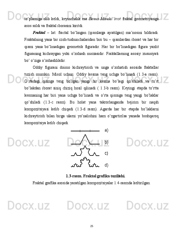 to’plamiga   olib   keldi,   keyinchalik   esa   Benua   Mandel’brot   fraktal   geometriyasiga
asos soldi va fraktal iborasini kiritdi.
Fraktal   –   lat.   fractal   bo’lingan   (qismlarga   ajratilgan)   ma’nosini   bildiradi.
Fraktalning  yana  bir   izoh-tushunchalaridan  biri  bu  – qismlardan  iborat   va  har   bir
qismi   yana   bo’linadigan   geometrik   figuradir.   Har   bir   bo’linadigan   figura   yaxlit
figuraning   kichraygan   yoki   o’xshash   nusxasidir.   Fraktallarning   asosiy   xususiyati
bo’ o’ziga o’xshashlikdir.
Oddiy   figurani   doimo   kichraytirish   va   unga   o’xshatish   asosida   fraktallar
tuzish   mumkin.   Misol   uchun:   Oddiy   kesma   teng   uchga   bo’linadi   (1.3-a   rasm).
O’rtadagi   qismga   teng   bo’lgan   yangi   bir   kesma   bo’lagi   qo’shiladi   va   to’rt
bo’lakdan   iborat   siniq   chiziq   hosil   qilinadi   (   1.3-b   rasm).   Keyingi   etapda   to’rtta
kesmaning   har   biri   yana   uchga   bo’linadi   va   o’rta   qismiga   teng   yangi   bo’laklar
qo’shiladi   (1.3-c   rasm).   Bu   holat   yana   takrorlanganda   bejirim   bir   naqsh
kompozitsiyasi   kelib   chiqadi   (1.3-d   rasm).   Agarda   har   bir   etapda   bo’laklarni
kichraytirish   bilan   birga   ularni   yo’nalishini   ham   o’zgartirilsa   yanada   boshqaroq
kompozitsiya kelib chiqadi.
1.3-rasm. Fraktal grafika tuzilishi.
Fraktal grafika asosida yaratilgan kompozitsiyalar 1.4-rasmda keltirilgan.
25 