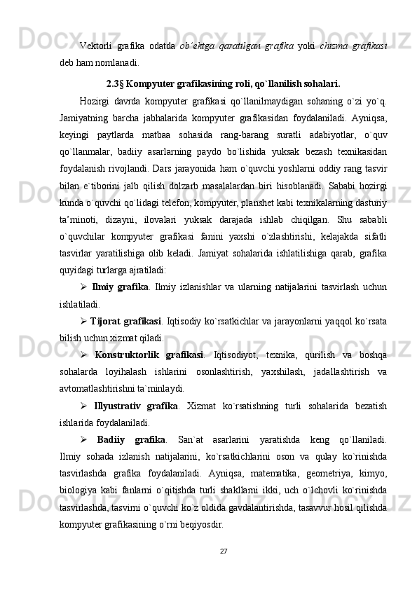 Vektorli   grafika   odatda   ob’ektga   qaratilgan   grafika   yoki   chizma   grafikasi
deb ham nomlanadi.
2.3 §   Kompyuter grafikasining roli, qo`llanilish sohalari .
Hozirgi   davrda   kompyuter   grafikasi   qo`llanilmaydigan   sohaning   o`zi   yo`q.
Jamiyatning   barcha   jabhalarida   kompyuter   grafikasidan   foydalaniladi.   Ayniqsa,
keyingi   paytlarda   matbaa   sohasida   rang-barang   suratli   adabiyotlar,   o`quv
qo`llanmalar,   badiiy   asarlarning   paydo   bo`lishida   yuksak   bezash   texnikasidan
foydalanish  rivojlandi.  Dars   jarayonida   ham   o`quvchi  yoshlarni   oddiy  rang  tasvir
bilan   e`tiborini   jalb   qilish   dolzarb   masalalardan   biri   hisoblanadi.   Sababi   hozirgi
kunda o`quvchi qo`lidagi telefon, kompyuter, planshet kabi texnikalarning dasturiy
ta’minoti,   dizayni,   ilovalari   yuksak   darajada   ishlab   chiqilgan.   Shu   sababli
o`quvchilar   kompyuter   grafikasi   fanini   yaxshi   o`zlashtirishi,   kelajakda   sifatli
tasvirlar   yaratilishiga   olib   keladi.   Jamiyat   sohalarida   ishlatilishiga   qarab,   grafika
quyidagi turlarga ajratiladi:
   Ilmiy   grafika .   Ilmiy   izlanishlar   va   ularning   natijalarini   tasvirlash   uchun
ishlatiladi.
   Tijorat grafikasi . Iqtisodiy ko`rsatkichlar va jarayonlarni yaqqol ko`rsata
bilish uchun xizmat qiladi.
   Konstruktorlik   grafikasi .   Iqtisodiyot,   texnika,   qurilish   va   boshqa
sohalarda   loyihalash   ishlarini   osonlashtirish,   yaxshilash,   jadallashtirish   va
avtomatlashtirishni ta`minlaydi.
   Illyustrativ   grafika .   Xizmat   ko`rsatishning   turli   sohalarida   bezatish
ishlarida foydalaniladi.
   Badiiy   grafika .   San`at   asarlarini   yaratishda   keng   qo`llaniladi.
Ilmiy   sohada   izlanish   natijalarini,   ko`rsatkichlarini   oson   va   qulay   ko`rinishda
tasvirlashda   grafika   foydalaniladi.   Ayniqsa,   matematika,   geometriya,   kimyo,
biologiya   kabi   fanlarni   o`qitishda   turli   shakllarni   ikki,   uch   o`lchovli   ko`rinishda
tasvirlashda, tasvirni o`quvchi ko`z oldida gavdalantirishda, tasavvur hosil qilishda
kompyuter grafikasining o`rni beqiyosdir.
27 
