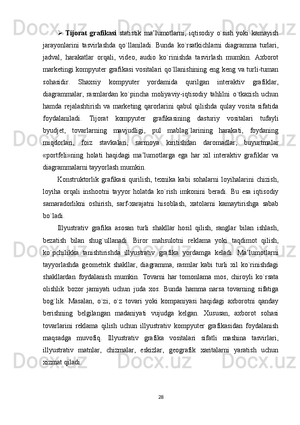    Tijorat   grafikasi   statistik   ma’lumotlarni,   iqtisodiy   o`sish   yoki   kamayish
jarayonlarini   tasvirlashda   qo`llaniladi.   Bunda   ko`rsatkichlarni   diagramma   turlari,
jadval,   harakatlar   orqali,   video,   audio   ko`rinishda   tasvirlash   mumkin.   Axborot
marketingi kompyuter grafikasi vositalari qo`llanishining eng keng va turli-tuman
sohasidir.   Shaxsiy   kompyuter   yordamida   qurilgan   interaktiv   grafiklar,
diagrammalar,   rasmlardan   ko`pincha   moliyaviy-iqtisodiy   tahlilni   o`tkazish   uchun
hamda   rejalashtirish   va   marketing   qarorlarini   qabul   qilishda   qulay   vosita   sifatida
foydalaniladi.   Tijorat   kompyuter   grafikasining   dasturiy   vositalari   tufayli
byudjet,   tovarlarning   mavjudligi,   pul   mablag`larining   harakati,   foydaning
miqdorlari,   foiz   stavkalari,   sarmoya   kiritishdan   daromadlar,   buyurtmalar
«portfeli»ning   holati   haqidagi   ma’lumotlarga   ega   har   xil   interaktiv   grafiklar   va
diagrammalarni tayyorlash mumkin.
Konstruktorlik   grafikasi   qurilish,   texnika   kabi   sohalarni   loyihalarini   chizish,
loyiha   orqali   inshootni   tayyor   holatda   ko`rish   imkonini   beradi.   Bu   esa   iqtisodiy
samaradorlikni   oshirish,   sarf-xarajatni   hisoblash,   xatolarni   kamaytirishga   sabab
bo`ladi.
Illyustrativ   grafika   asosan   turli   shakllar   hosil   qilish,   ranglar   bilan   ishlash,
bezatish   bilan   shug`ullanadi.   Biror   mahsulotni   reklama   yoki   taqdimot   qilish,
ko`pchilikka   tanishtirishda   illyustrativ   grafika   yordamga   keladi.   Ma’lumotlarni
tayyorlashda   geometrik   shakllar,   diagramma,   rasmlar   kabi   turli   xil   ko`rinishdagi
shakllardan   foydalanish   mumkin.   Tovarni   har   tomonlama   mos,   chiroyli   ko`rsata
olishlik   bozor   jamiyati   uchun   juda   xos.   Bunda   hamma   narsa   tovarning   sifatiga
bog`lik.   Masalan,   o`zi,   o`z   tovari   yoki   kompaniyasi   haqidagi   axborotni   qanday
berishning   belgilangan   madaniyati   vujudga   kelgan.   Xususan,   axborot   sohasi
tovarlarini   reklama   qilish   uchun   illyustrativ   kompyuter   grafikasidan   foydalanish
maqsadga   muvofiq.   Illyustrativ   grafika   vositalari   sifatli   mashina   tasvirlari,
illyustrativ   matnlar,   chizmalar,   eskizlar,   geografik   xaritalarni   yaratish   uchun
xizmat qiladi.
28 