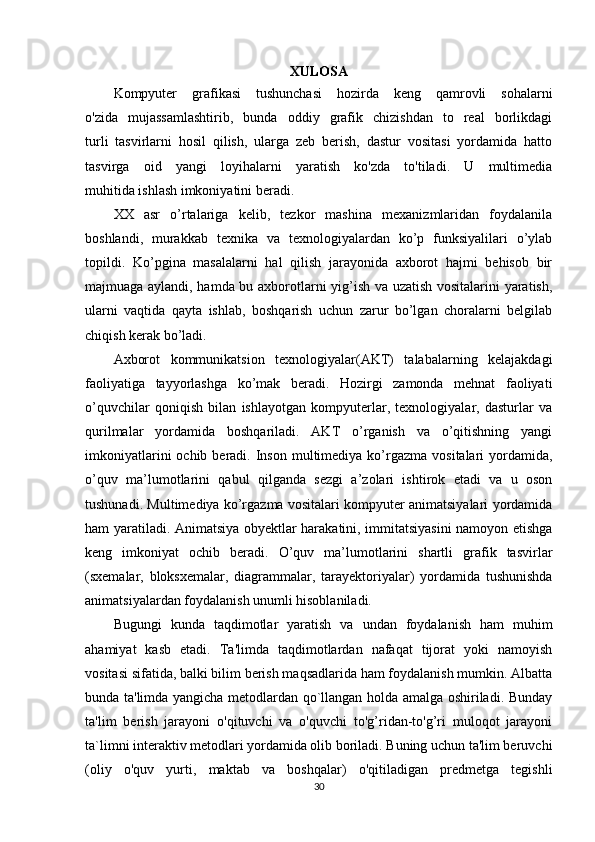 XULOSA
Kompyuter   grafikasi   tushunchasi   hozirda   keng   qamrovli   sohalarni
o'zida   mujassamlashtirib,   bunda   oddiy   grafik   chizishdan   to   real   borlikdagi
turli   tasvirlarni   hosil   qilish,   ularga   zeb   berish,   dastur   vositasi   yordamida   hatto
tasvirga   oid   yangi   loyihalarni   yaratish   ko'zda   to'tiladi.   U   multimedia
muhitida ishlash imkoniyatini beradi.
XX   asr   o’rtalariga   kelib,   tezkor   mashina   mexanizmlaridan   foydalanila
boshlandi,   murakkab   texnika   va   texnologiyalardan   ko’p   funksiyalilari   o’ylab
topildi.   Ko’pgina   masalalarni   hal   qilish   jarayonida   axborot   hajmi   behisob   bir
majmuaga aylandi, hamda bu axborotlarni yig’ish va uzatish vositalarini yaratish,
ularni   vaqtida   qayta   ishlab,   boshqarish   uchun   zarur   bo’lgan   choralarni   belgilab
chiqish kerak bo’ladi. 
Axborot   kommunikatsion   texnologiyalar(AKT)   talabalarning   kelajakdagi
faoliyatiga   tayyorlashga   ko’mak   beradi.   Hozirgi   zamonda   mehnat   faoliyati
o’quvchilar   qoniqish   bilan   ishlayotgan   kompyuterlar,   texnologiyalar,   dasturlar   va
qurilmalar   yordamida   boshqariladi.   AKT   o’rganish   va   o’qitishning   yangi
imkoniyatlarini   ochib beradi.  Inson  multimediya ko’rgazma  vositalari  yordamida,
o’quv   ma’lumotlarini   qabul   qilganda   sezgi   a’zolari   ishtirok   etadi   va   u   oson
tushunadi. Multimediya ko’rgazma vositalari kompyuter animatsiyalari yordamida
ham yaratiladi. Animatsiya obyektlar harakatini, immitatsiyasini  namoyon etishga
keng   imkoniyat   ochib   beradi.   O’quv   ma’lumotlarini   shartli   grafik   tasvirlar
(sxemalar,   bloksxemalar,   diagrammalar,   tarayektoriyalar)   yordamida   tushunishda
animatsiyalardan foydalanish unumli hisoblaniladi.
Bugungi   kunda   taqdimotlar   yaratish   va   undan   foydalanish   ham   muhim
ahamiyat   kasb   etadi.   Ta'limda   taqdimotlardan   nafaqat   tijorat   yoki   namoyish
vositasi sifatida, balki bilim berish maqsadlarida ham foydalanish mumkin. Albatta
bunda ta'limda yangicha metodlardan qo`llangan holda amalga oshiriladi. Bunday
ta'lim   berish   jarayoni   o'qituvchi   va   o'quvchi   to'g’ridan-to'g’ri   muloqot   jarayoni
ta`limni interaktiv metodlari yordamida olib boriladi. Buning uchun ta'lim beruvchi
(oliy   o'quv   yurti,   maktab   va   boshqalar)   o'qitiladigan   predmetga   tegishli
30 