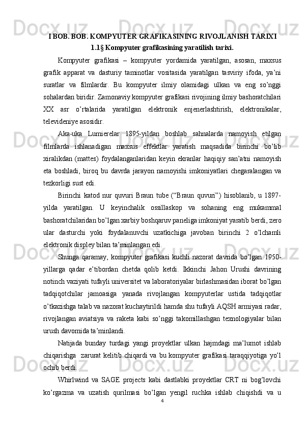 I BOB. BOB. KOMPYUTER GRAFIKASINING RIVOJLANISH TARIXI
1.1 §  Kompyuter grafikasining yaratilish tarixi.
Kompyuter   grafikasi   –   kompyuter   yordamida   yaratilgan,   asosan,   maxsus
grafik   apparat   va   dasturiy   taminotlar   vositasida   yaratilgan   tasviriy   ifoda,   ya’ni
suratlar   va   filmlardir.   Bu   kompyuter   ilmiy   olamidagi   ulkan   va   eng   so’nggi
sohalardan biridir. Zamonaviy kompyuter grafikasi rivojining ilmiy bashoratchilari
XX   asr   o’rtalarida   yaratilgan   elektronik   enjenerlashtirish,   elektronikalar,
televideniye asosidir. 
Aka-uka   Lumierelar   1895-yildan   boshlab   sahnalarda   namoyish   etilgan
filmlarda   ishlanadigan   maxsus   effektlar   yaratish   maqsadida   birinchi   bo’lib
xiralikdan   (mattes)   foydalanganlaridan   keyin   ekranlar   haqiqiy   san’atni   namoyish
eta   boshladi,   biroq   bu   davrda   jarayon   namoyishi   imkoniyatlari   chegaralangan   va
tezkorligi sust edi. 
Birinchi   katod   nur   quvuri   Braun   tube   (“Braun   quvuri”)   hisoblanib,   u   1897-
yilda   yaratilgan.   U   keyinchalik   ossillaskop   va   sohaning   eng   mukammal
bashoratchilaridan bo’lgan xarbiy boshqaruv paneliga imkoniyat yaratib berdi, zero
ular   dasturchi   yoki   foydalanuvchi   uzatkichiga   javoban   birinchi   2   o’lchamli
elektronik displey bilan ta’minlangan edi.
Shunga   qaramay,   kompyuter   grafikasi   kuchli   nazorat   davrida   bo’lgan   1950-
yillarga   qadar   e’tibordan   chetda   qolib   ketdi.   Ikkinchi   Jahon   Urushi   davrining
notinch vaziyati tufayli universitet va laboratoriyalar birlashmasidan iborat bo’lgan
tadqiqotchilar   jamoasiga   yanada   rivojlangan   kompyuterlar   ustida   tadqiqotlar
o’tkazishga talab va nazorat kuchaytirildi hamda shu tufayli AQSH armiyasi radar,
rivojlangan   aviatsiya   va   raketa   kabi   so’nggi   takomillashgan   texnologiyalar   bilan
urush davomida ta’minlandi.
Natijada   bunday   turdagi   yangi   proyektlar   ulkan   hajmdagi   ma’lumot   ishlab
chiqarishga   zarurat  kelitib chiqardi  va  bu kompyuter  grafikasi  taraqqiyotiga yo’l
ochib berdi.
Whirlwind   va   SAGE   projects   kabi   dastlabki   proyektlar   CRT   ni   bog’lovchi
ko’rgazma   va   uzatish   qurilmasi   bo’lgan   yengil   ruchka   ishlab   chiqishdi   va   u
4 