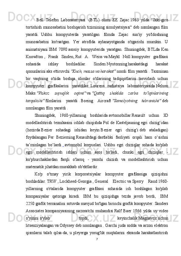   Bell   Telefon   Laboratoriyasi     (BTL)   olimi   EE   Zajac   1963   yilda   "Ikki-giro
tortishish munosabatini boshqarish tizimining simulyatsiyasi" deb nomlangan film
yaratdi.     Ushbu   kompyuterda   yaratilgan   filmda   Zajac   sun'iy   yo'ldoshning
munosabatini   ko'rsatgan.   Yer   atrofida   aylanayotganda   o'zgarishi   mumkin.   U
animatsiyani   IBM   7090   asosiy   kompyuterida   yaratgan.   Shuningdek,   BTLda   Ken
Knowlton   ,   Frank   Sinden,   Rut   A.   Weiss   va   Maykl   Noll   kompyuter   grafikasi
sohasida   ishlay   boshladilar.   Sinden   Nyutonning   harakatdagi   harakat
qonunlarini   aks ettiruvchi   "Kuch, massa va harakat"   nomli film yaratdi .   Taxminan
bir   vaqtning   o'zida   boshqa   olimlar   o'zlarining   tadqiqotlarini   tasvirlash   uchun
kompyuter   grafikalarini   yaratdilar.   Lourens   radiatsiya   laboratoriyasida   Nelson
Maks   "Viskoz   suyuqlik   oqimi"   va   "Qattiq   shaklda   zarba   to'lqinlarining
tarqalishi"   filmlarini   yaratdi   .   Boeing   Aircraft   "Samolyotning   tebranishi"   deb
nomlangan film yaratdi   .
Shuningdek,   1960-yillarning   boshlarida   avtomobillar   Renault   uchun   3D
modellashtirish   texnikasini   ishlab   chiqishda   Pol   de   Kasteljauning   egri   chizig‘idan
(hozirda   Bezier   sohadagi   ishidan   keyin   Bezier   egri   chizig‘i   deb   ataladigan)
foydalangan   Per   Bezierning   Renaultdagi   dastlabki   faoliyati   orqali   ham   o‘sishni
ta’minlagan   bo‘lardi   .   avtomobil   korpuslari.   Ushbu   egri   chiziqlar   sohada   ko'plab
egri   modellashtirish   ishlari   uchun   asos   bo'ladi,   chunki   egri   chiziqlar   -
ko'pburchaklardan   farqli   o'laroq   -   yaxshi   chizish   va   modellashtirish   uchun
matematik jihatdan murakkab ob'ektlardir.
Ko'p   o'tmay   yirik   korporatsiyalar   kompyuter   grafikasiga   qiziqishni
boshladilar.   TRW   ,   Lockheed-Georgia   ,   General   Electric   va   Sperry   Rand   1960-
yillarning   o'rtalarida   kompyuter   grafikasi   sohasida   ish   boshlagan   ko'plab
kompaniyalar   qatoriga   kiradi.   IBM   bu   qiziqishga   tezda   javob   berdi,     IBM
2250   grafik terminalini sotuvda mavjud bo'lgan birinchi grafik kompyuter.   Sanders
Associates   kompaniyasining   nazoratchi   muhandisi   Ralf   Baer   1966   yilda   uy   video
o'yinini   o'ylab   topdi,   keyinchalik   Magnavox   uchun
litsenziyalangan   va   Odyssey   deb nomlangan . Garchi juda sodda va arzon elektron
qismlarni   talab   qilsa-da,   u   pleyerga   yorug'lik   nuqtalarini   ekranda   harakatlantirish
7 