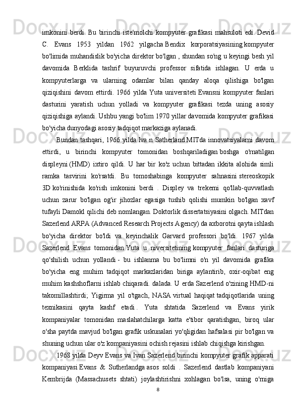 imkonini   berdi.   Bu   birinchi   iste'molchi   kompyuter   grafikasi   mahsuloti   edi.   Devid
C.   Evans   1953   yildan   1962   yilgacha   Bendix   korporatsiyasining   kompyuter
bo'limida muhandislik bo'yicha direktor bo'lgan   , shundan so'ng u keyingi besh yil
davomida   Berklida   tashrif   buyuruvchi   professor   sifatida   ishlagan.   U   erda   u
kompyuterlarga   va   ularning   odamlar   bilan   qanday   aloqa   qilishiga   bo'lgan
qiziqishini   davom   ettirdi.   1966   yilda   Yuta   universiteti   Evansni   kompyuter   fanlari
dasturini   yaratish   uchun   yolladi   va   kompyuter   grafikasi   tezda   uning   asosiy
qiziqishiga aylandi. Ushbu yangi bo'lim 1970 yillar davomida kompyuter grafikasi
bo'yicha dunyodagi asosiy tadqiqot markaziga aylanadi.
Bundan tashqari, 1966 yilda   Iva n Satherland   MITda innovatsiyalarni  davom
ettirdi,   u   birinchi   kompyuter   tomonidan   boshqariladigan   boshga   o'rnatilgan
displeyni   (HMD)   ixtiro   qildi.   U   har   bir   ko'z   uchun   bittadan   ikkita   alohida   simli
ramka   tasvirini   ko'rsatdi.   Bu   tomoshabinga   kompyuter   sahnasini   stereoskopik
3D   ko'rinishida   ko'rish   imkonini   berdi   .   Displey   va   trekerni   qo'llab-quvvatlash
uchun   zarur   bo'lgan   og'ir   jihozlar   egasiga   tushib   qolishi   mumkin   bo'lgan   xavf
tufayli Damokl qilichi deb nomlangan. Doktorlik dissertatsiyasini olgach. MITdan
Sazerlend   ARPA   (Advanced Research Projects Agency) da axborotni qayta ishlash
bo'yicha   direktor   bo'ldi   va   keyinchalik   Garvard   professori   bo'ldi.   1967   yilda
Sazerlend   Evans   tomonidan   Yuta   u   niversitetining   kompyuter   fanlari   dasturiga
qo'shilish   uchun   yollandi   -   bu   ishlanma   bu   bo'limni   o'n   yil   davomida   grafika
bo'yicha   eng   muhim   tadqiqot   markazlaridan   biriga   aylantirib,   oxir-oqibat   eng
muhim kashshoflarni ishlab chiqaradi. dalada. U erda Sazerlend o'zining HMD-ni
takomillashtirdi;   Yigirma   yil   o'tgach,   NASA   virtual   haqiqat   tadqiqotlarida   uning
texnikasini   qayta   kashf   etadi   .   Yuta   shtatida   Sazerlend   va   Evans   yirik
kompaniyalar   tomonidan   maslahatchilarga   katta   e'tibor   qaratishgan,   biroq   ular
o'sha paytda mavjud bo'lgan grafik uskunalari yo'qligidan hafsalasi  pir bo'lgan va
shuning uchun ular o'z kompaniyasini ochish rejasini ishlab chiqishga kirishgan.
1968 yilda Deyv Evans va Ivan Sazerlend birinchi kompyuter grafik apparati
kompaniyasi   Evans   &   Sutherlandga   asos   soldi   .   Sazerlend   dastlab   kompaniyani
Kembrijda   (Massachusets   shtati)   joylashtirishni   xohlagan   bo'lsa,   uning   o'rniga
8 