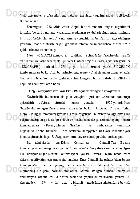 Yuta   universiteti   professorlarining   tadqiqot   guruhiga   yaqinligi   sababli   Solt-Leyk
Siti tanlangan.
Shuningdek,   1968   yilda   Artur   Appel   birinchi   nurlarni   quyish   algoritmini
tasvirlab berdi,   bu nurlarni kuzatishga   asoslangan renderlash algoritmlari sinfining
birinchisi bo'lib, ular   yorug'lik nurlarining yorug'lik manbasidan sirtlarga o'tadigan
yo'llarini   modellashtirish   orqali   grafikada   fotorealizmga   erishishda   asosiy   bo'lib
qoldi.   sahnada va kameraga.
1969   yilda   ACM   kompyuter   grafikasi   sohasida   konferentsiyalar   ,   grafik
standartlar   va nashrlarni tashkil qiluvchi   Grafika bo'yicha maxsus qiziqish guruhini
(   SIGGRAPH   )   boshladi.   1973   yilga   kelib,   birinchi   yillik   SIGGRAPH
konferentsiyasi bo'lib o'tdi, bu tashkilotning asosiy yo'nalishlaridan biriga aylandi.
Vaqt o'tishi bilan kompyuter grafikasi sohasi kengayib borishi sababli SIGGRAPH
hajmi va ahamiyati ortib bordi.
1.2 §  Kompyuter grafikasi 1970-1990-yillar oralig’ida rivojlanishi.
Keyinchalik,   bu   sohada   bir   qator   yutuqlar   -   grafikani   utilitardan   realizmga
aylantirish   bo'yicha   birinchi   muhim   yutuqlar   -   1970-yillarda   Ivan
Sazerlendni   yollagan   Yuta   universitetida   sodir   bo'ldi   .   U   Devid   C.   Evans   bilan
birgalikda ilg'or kompyuter grafikasi sinfini o'rgatishdi, bu ushbu sohaga katta asos
solgan tadqiqotlarga hissa qo'shdi va bir nechta talabalarga sanoatning eng muhim
kompaniyalari   -   Pixar   ,   Silicon   Graphics   ,   va   boshqalarni   yaratishni
o'rgatdi.   va   Adobe   tizimlari   .   Tom   Stokxem   kompyuter   grafikasi   laboratoriyasi
bilan yaqindan ishlagan UUdagi tasvirlarni qayta ishlash guruhini boshqargan.
Bu   talabalardan   biri   Edvin   Ketmull   edi   .   Catmull   The   Boeing
kompaniyasidan   hozirgina kelgan   va fizika bo'yicha ilmiy daraja ustida ishlayotgan
edi.   Disneyda   o'sgan   Ketmull   animatsiyani   yaxshi   ko'rardi,   lekin   tezda   rasm
chizish qobiliyatiga ega emasligini aniqladi. Endi Catmull (ko'pchilik bilan birga)
kompyuterlarni   animatsiyaning   tabiiy   rivojlanishi   sifatida   ko'rdi   va   ular
inqilobning   bir   qismi   bo'lishni   xohlashdi.   Catmull   ko'rgan   birinchi   kompyuter
animatsiyasi   o'ziniki   edi.   U   qo'lini   ochish   va   yopish   animatsiyasini   yaratdi.   U,
shuningdek,   1974   yilda   uch   o'lchamli   modellarda   teksturalarni   bo'yash
9 